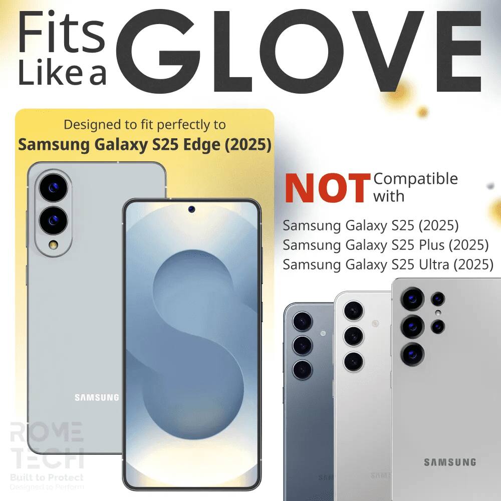 Fits GLOVE Like a

Designed to fit perfectly to Samsung Galaxy S25 Edge (2025)

NOT Compatible with
Samsung Galaxy S25 (2025)
Samsung Galaxy S25 Plus (2025)
Samsung Galaxy S25 Ultra (2025)

SAMSUNG ROVE TECH
Built to Protect
Designed to Perform