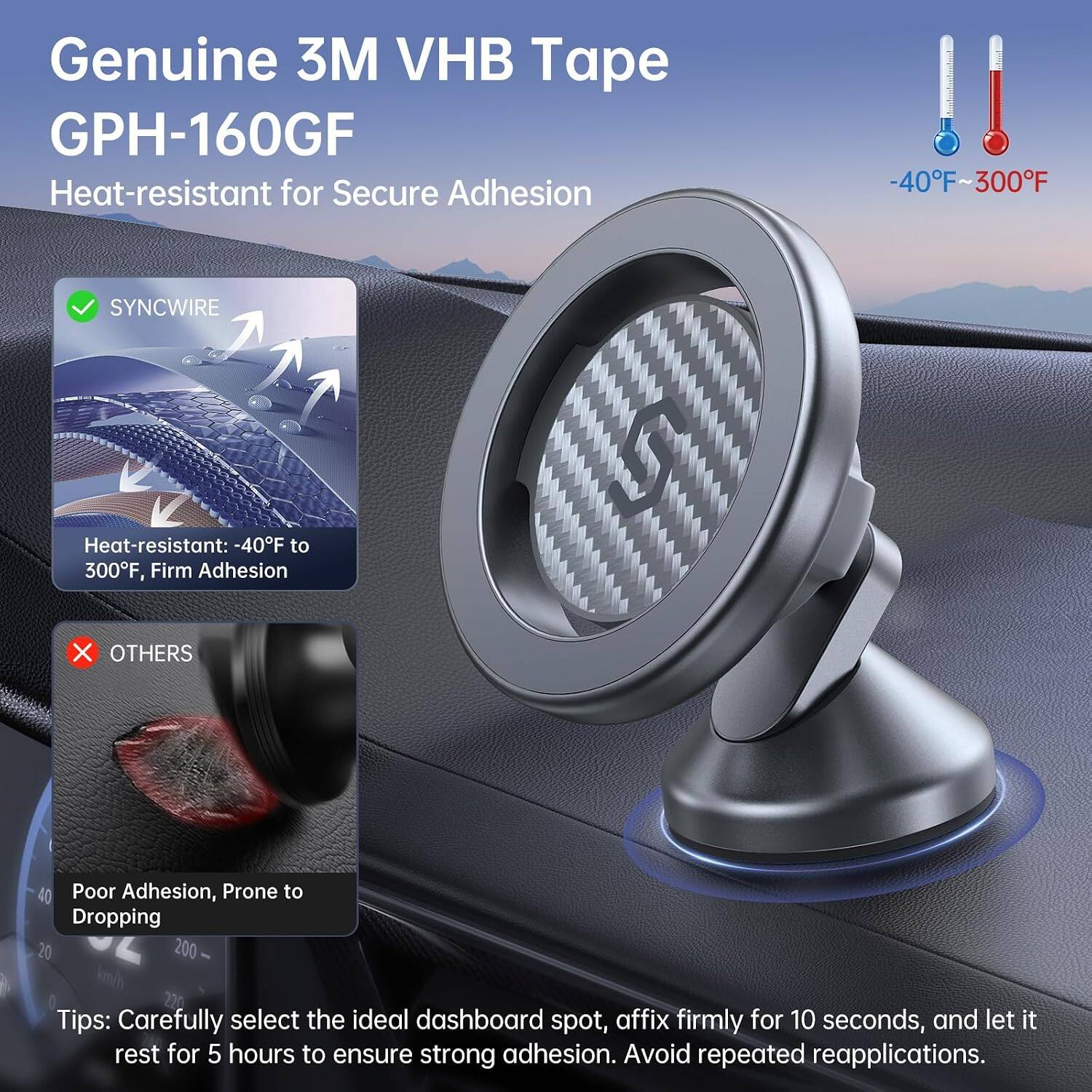 Genuine 3M VHB Tape GPH-160GF  
Heat-resistant for Secure Adhesion  
-40°F to 300°F  

SYNCWIRE  
Heat-resistant: -40°F to 300°F, Firm Adhesion  

OTHERS  
Poor Adhesion, Prone to Dropping  

Tips: Carefully select the ideal dashboard spot, affix firmly for 10 seconds, and let it rest for 5 hours to ensure strong adhesion. Avoid repeated reapplications.