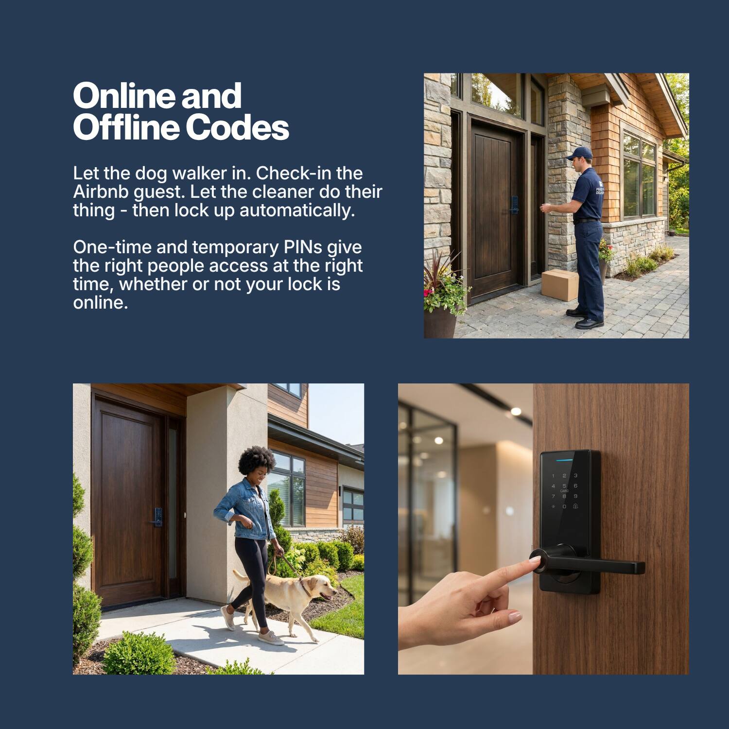 Online and Offline Codes

Let the dog walker in. Check-in the Airbnb guest. Let the cleaner do their thing - then lock up automatically.

One-time and temporary PINs give the right people access at the right time, whether or not your lock is online.