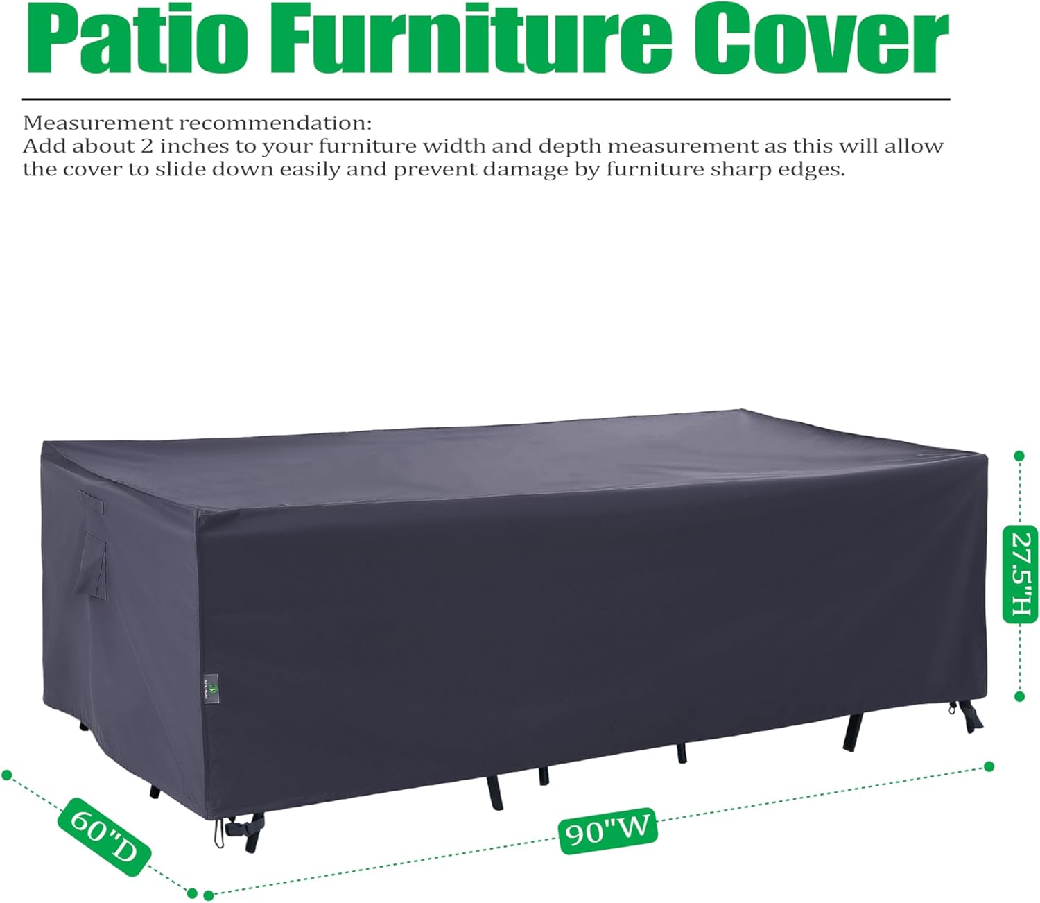 Patio Furniture Cover

Measurement recommendation:
Add about 2 inches to your furniture width and depth measurement as this will allow the cover to slide down easily and prevent damage by furniture sharp edges.

27.5"H 60"D 90"W
