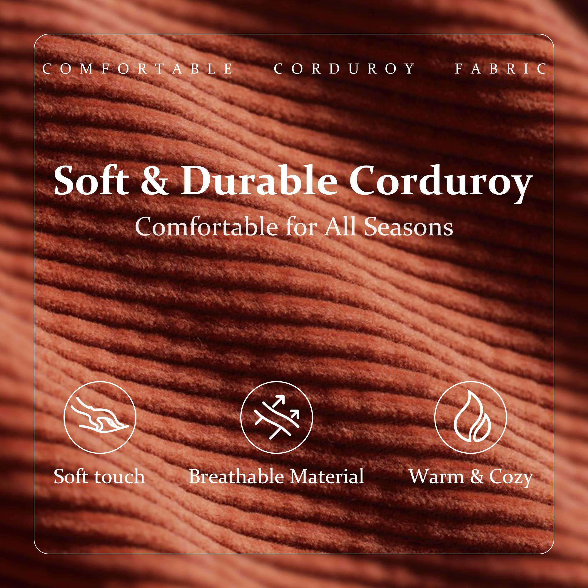 COMFORTABLE CORDUROY FABRIC

Soft & Durable Corduroy  
Comfortable for All Seasons

- Soft touch
- Breathable Material
- Warm & Cozy