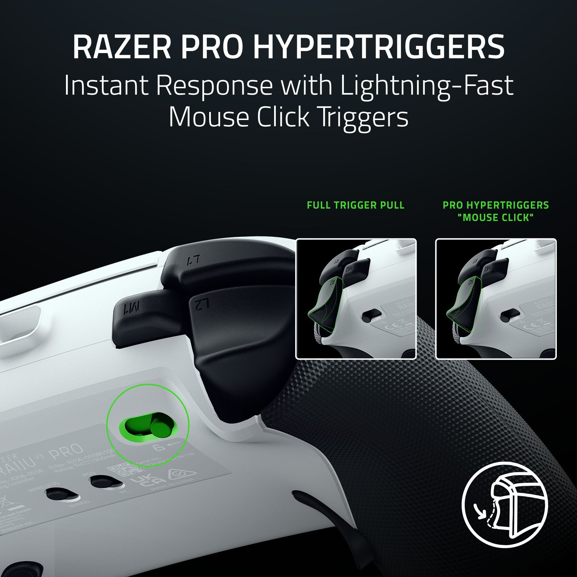 RAZER PRO HYPERTRIGGERS
Instant Response with Lightning-Fast Mouse Click Triggers
FULL TRIGGER PULL
PRO HYPERTRIGGERS "MOUSE CLICK"
RAZER PRO
RAIN PRO 6
ZER EV
R206-05500100
vzOO d0rd 2STIA AIU
PNo -0 PRS
osse prOU m
by 02060 SZTA
P MS SAFCA