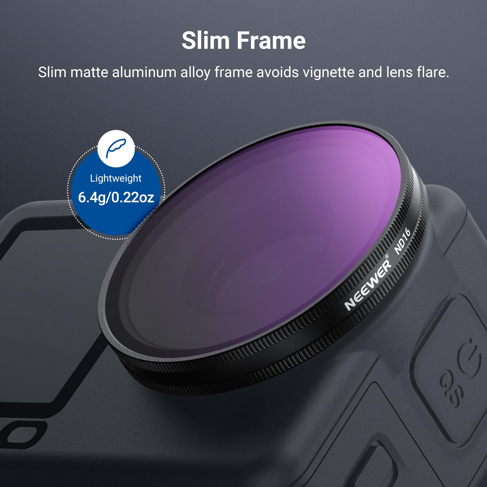 Slim Frame  
Slim matte aluminum alloy frame avoids vignette and lens flare.  
Lightweight 6.4g/0.22oz ND16 & NEENER G 3