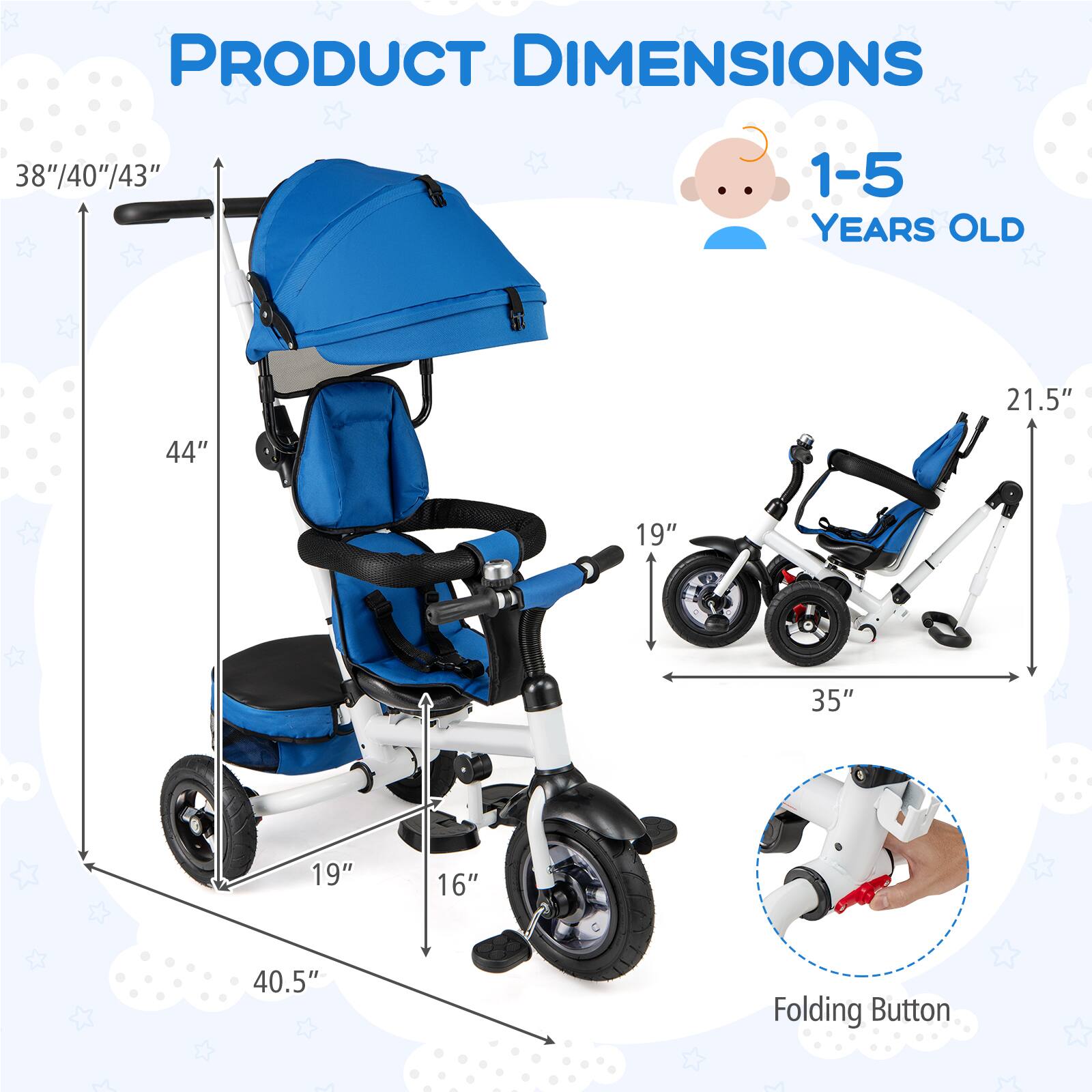 PRODUCT DIMENSIONS

1-5 YEARS OLD

- Height: 38"/40"/43"
- Width: 44"
- Depth: 40.5"
- Seat Height: 19"
- Seat Width: 19"
- Handle Height: 44"
- Folded Width: 35"
- Folded Height: 21.5"

Folding Button