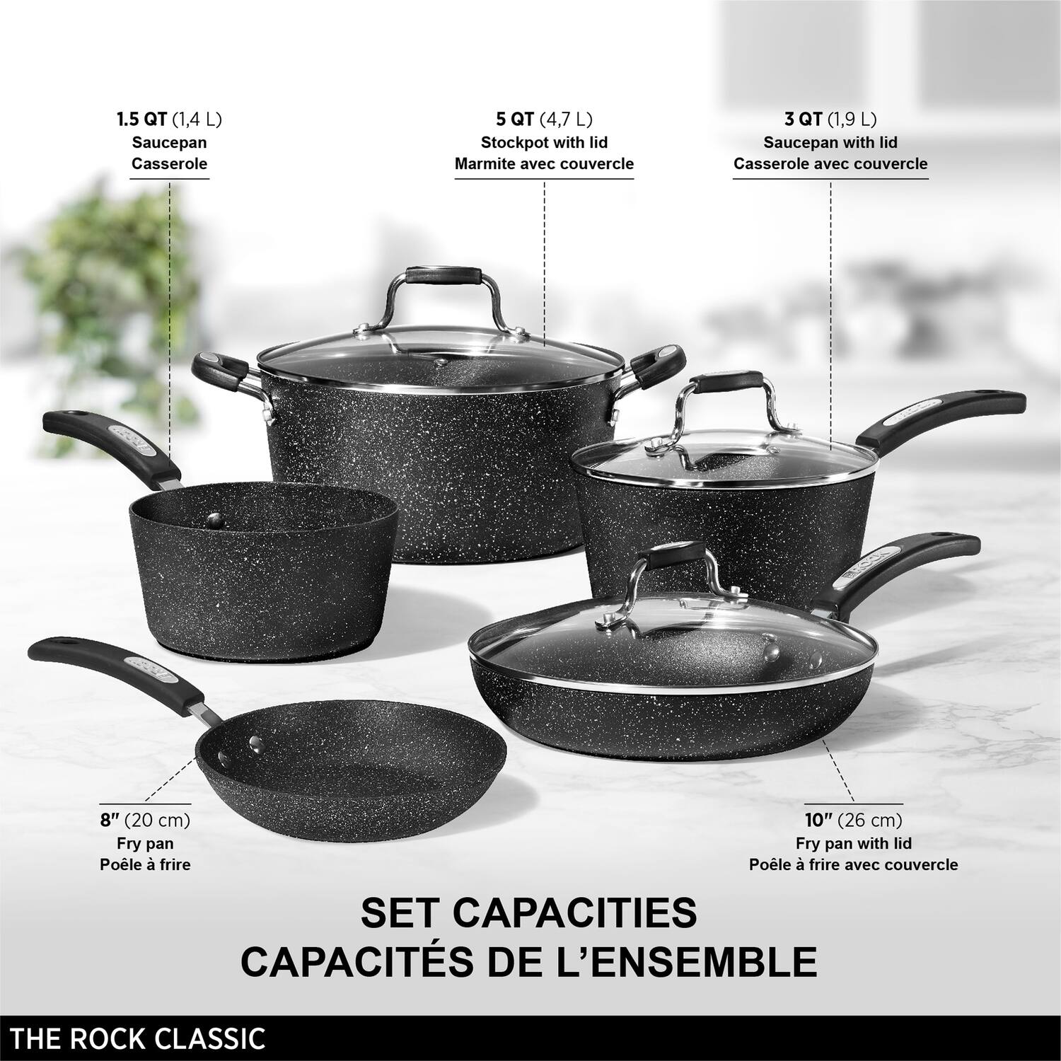 1.5 QT (1.4 L) Saucepan Casserole  
5 QT (4.7 L) Stockpot with lid Marmite avec couvercle  
3 QT (1.9 L) Saucepan with lid Casserole avec couvercle  
8" (20 cm) Fry pan Poêle à frire  
10" (26 cm) Fry pan with lid Poêle à frire avec couvercle  

SET CAPACITIES  
CAPACITÉS DE L'ENSEMBLE  

THE ROCK CLASSIC