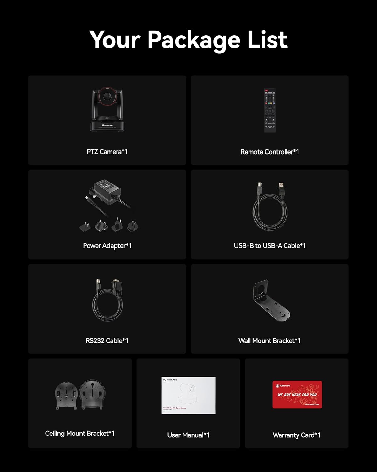 Your Package List

- PTZ Camera*1
- Remote Controller*1
- Power Adapter*1
- USB-B to USB-A Cable*1
- RS232 Cable*1
- Wall Mount Bracket*1
- Ceiling Mount Bracket*1
- User Manual*1
- Warranty Card*1

WE ARE HERE FOR YOU