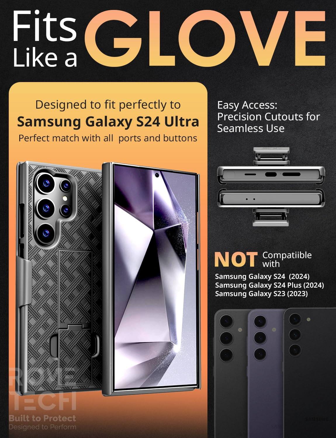 Fits GLOVE Like a  
Designed to fit perfectly to Samsung Galaxy S24 Ultra  
Perfect match with all ports and buttons  

Easy Access: Precision Cutouts for Seamless Use  

NOT Compatible with  
Samsung Galaxy S24 (2024)  
Samsung Galaxy S24 Plus (2024)  
Samsung Galaxy S23 (2023)  

Built to Protect  
Designed to Perform