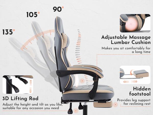 105° 90° 135°

Adjustable Massage Lumbar Cushion  
Makes you sit comfortably for a long time

3D Lifting Rod  
Adjust the height and tilt as you like, suitable for any occasion you need

Hidden footstool  
Provides leg support for reclining rest