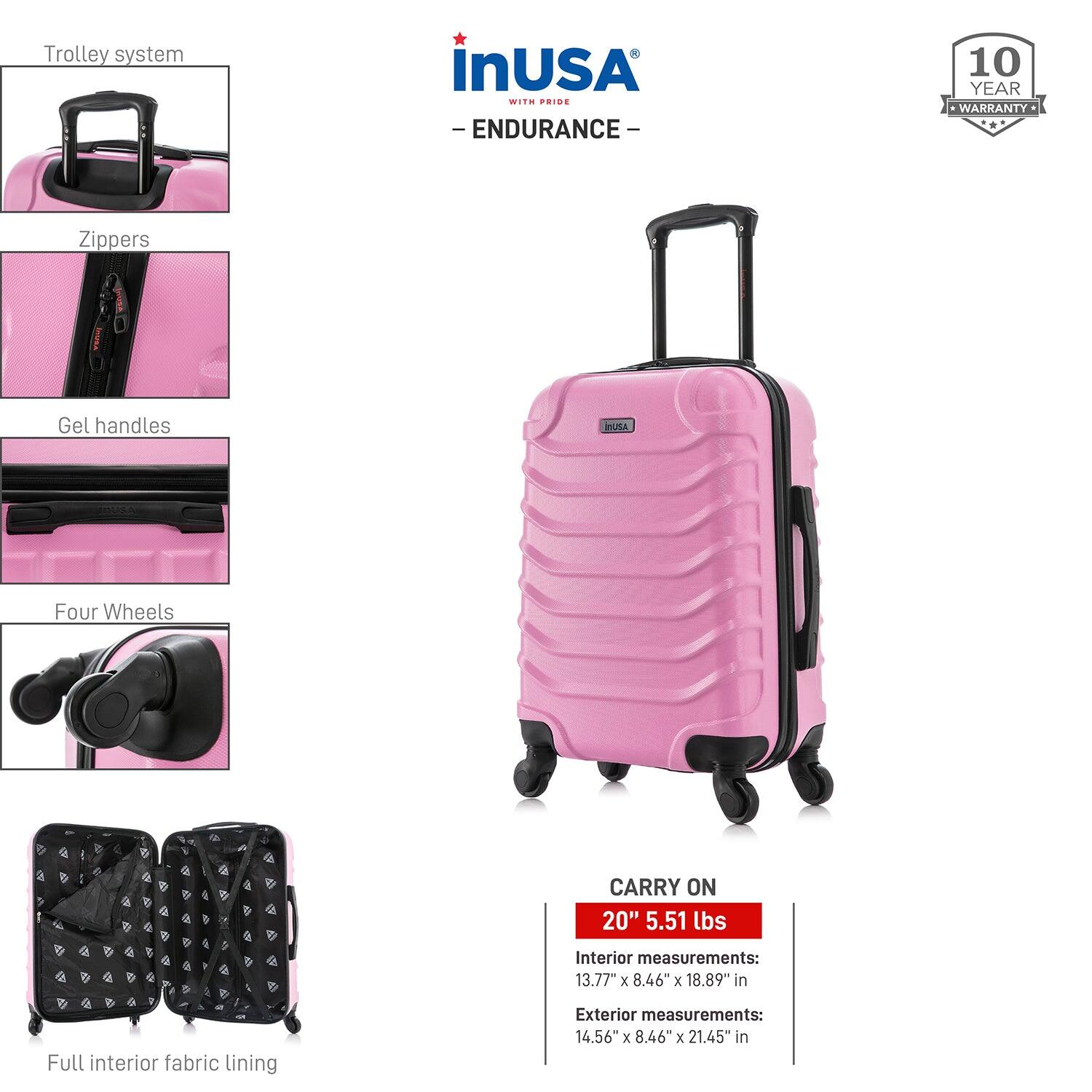 - Trolley system
- Zippers
- Gel handles
- Four Wheels
- Full interior fabric lining

CARRY ON  
20" 5.51 lbs

Interior measurements:  
13.77" x 8.46" x 18.89" in

Exterior measurements:  
14.56" x 8.46" x 21.45" in

inUSA  
- ENDURANCE -  
10 YEAR WARRANTY