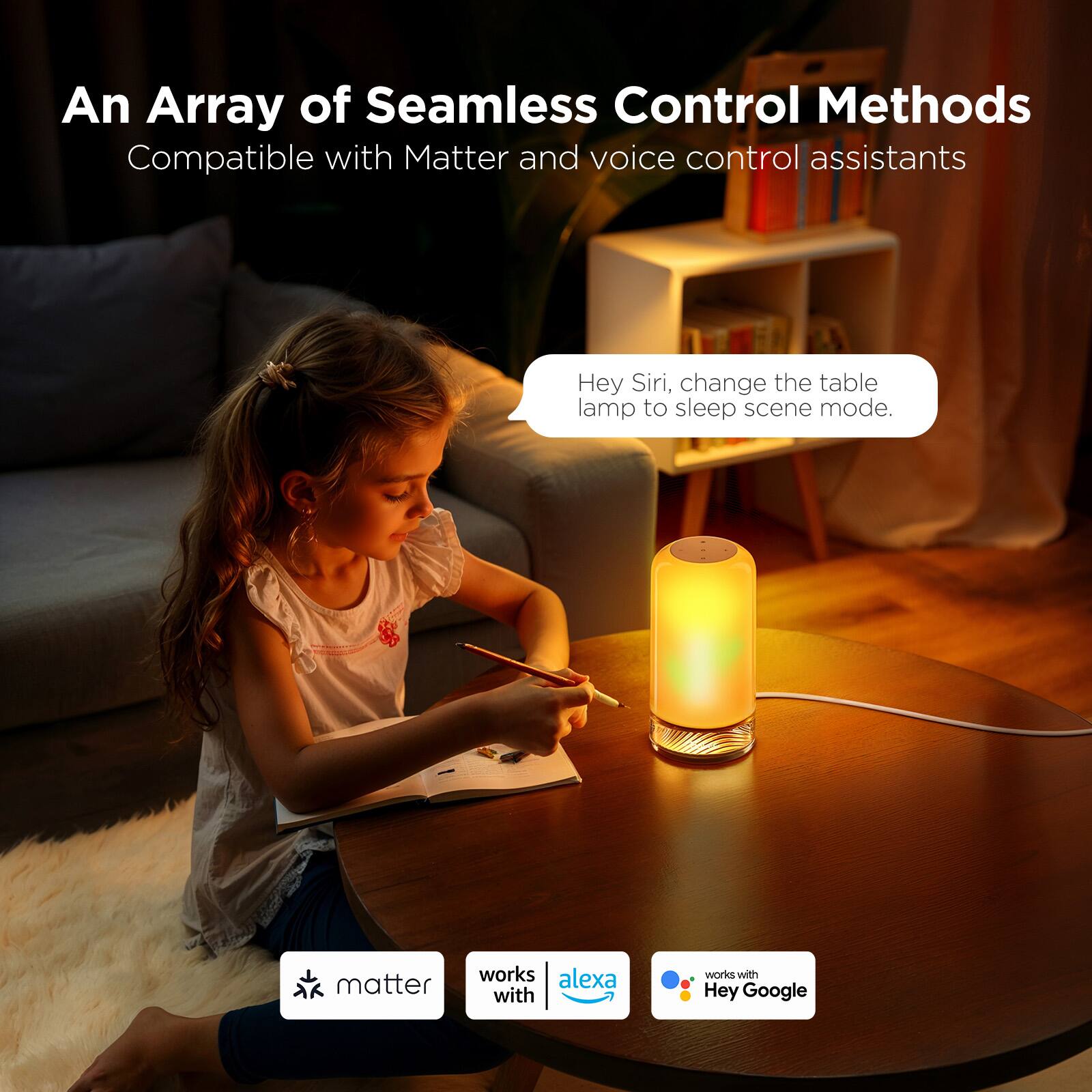 An Array of Seamless Control Methods  
Compatible with Matter and voice control assistants  

Hey Siri, change the table lamp to sleep scene mode.  

matter  
works with  
alexa  
works with  
Hey Google