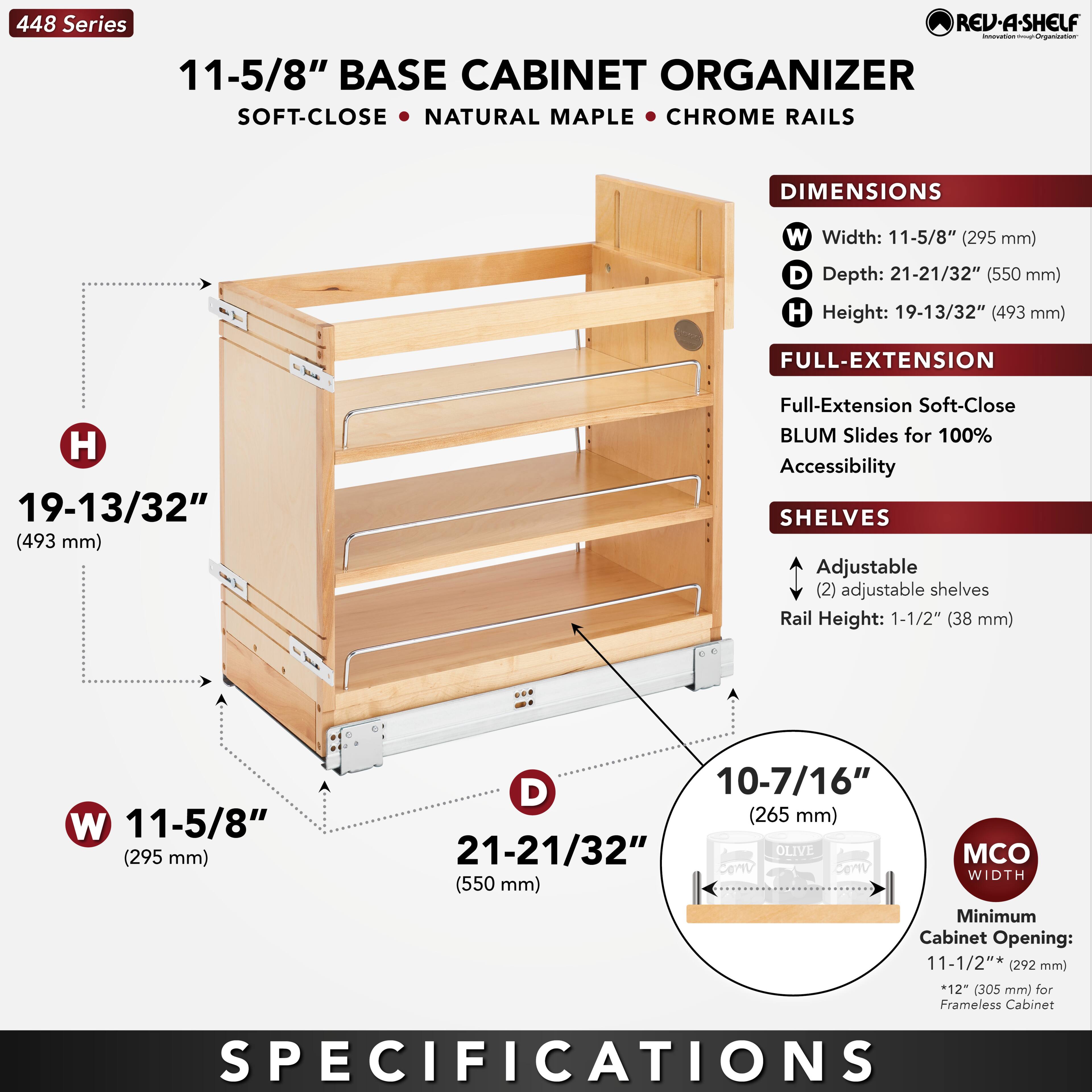 448 Series  
11-5/8" BASE CABINET ORGANIZER  
SOFT-CLOSE • NATURAL MAPLE • CHROME RAILS  

DIMENSIONS  
W Width: 11-5/8" (295 mm)  
D Depth: 21-21/32" (550 mm)  
H Height: 19-13/32" (493 mm)  

FULL-EXTENSION  
Full-Extension Soft-Close BLUM Slides for 100% Accessibility  

SHELVES  
Adjustable (2) adjustable shelves  
Rail Height: 1-1/2" (38 mm)  

MCO WIDTH  
Minimum Cabinet Opening: 11-1/2" (292 mm)  
*12" (305 mm) for Frameless Cabinet  

SPECIFICATIONS
