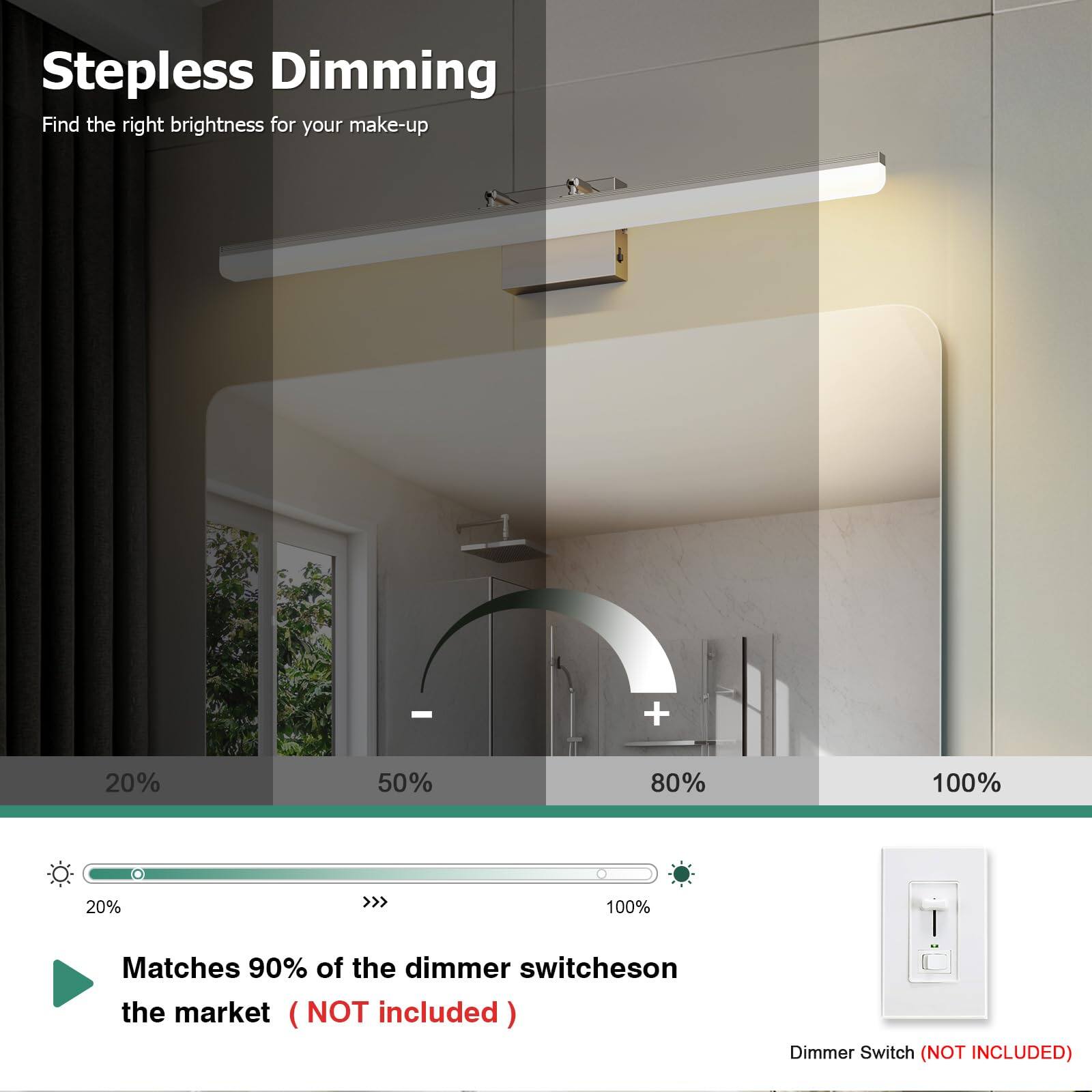 Stepless Dimming  
Find the right brightness for your make-up  

20% 50% 80% 100%  

Matches 90% of the dimmer switches on the market (NOT included)  

Dimmer Switch (NOT INCLUDED)
