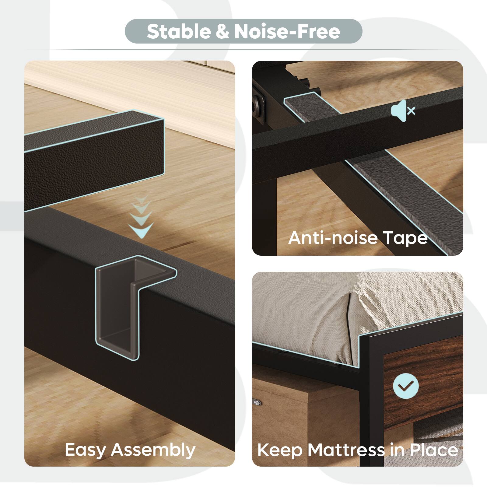 Stable & Noise-Free

- Easy Assembly
- Anti-noise Tape
- Keep Mattress in Place