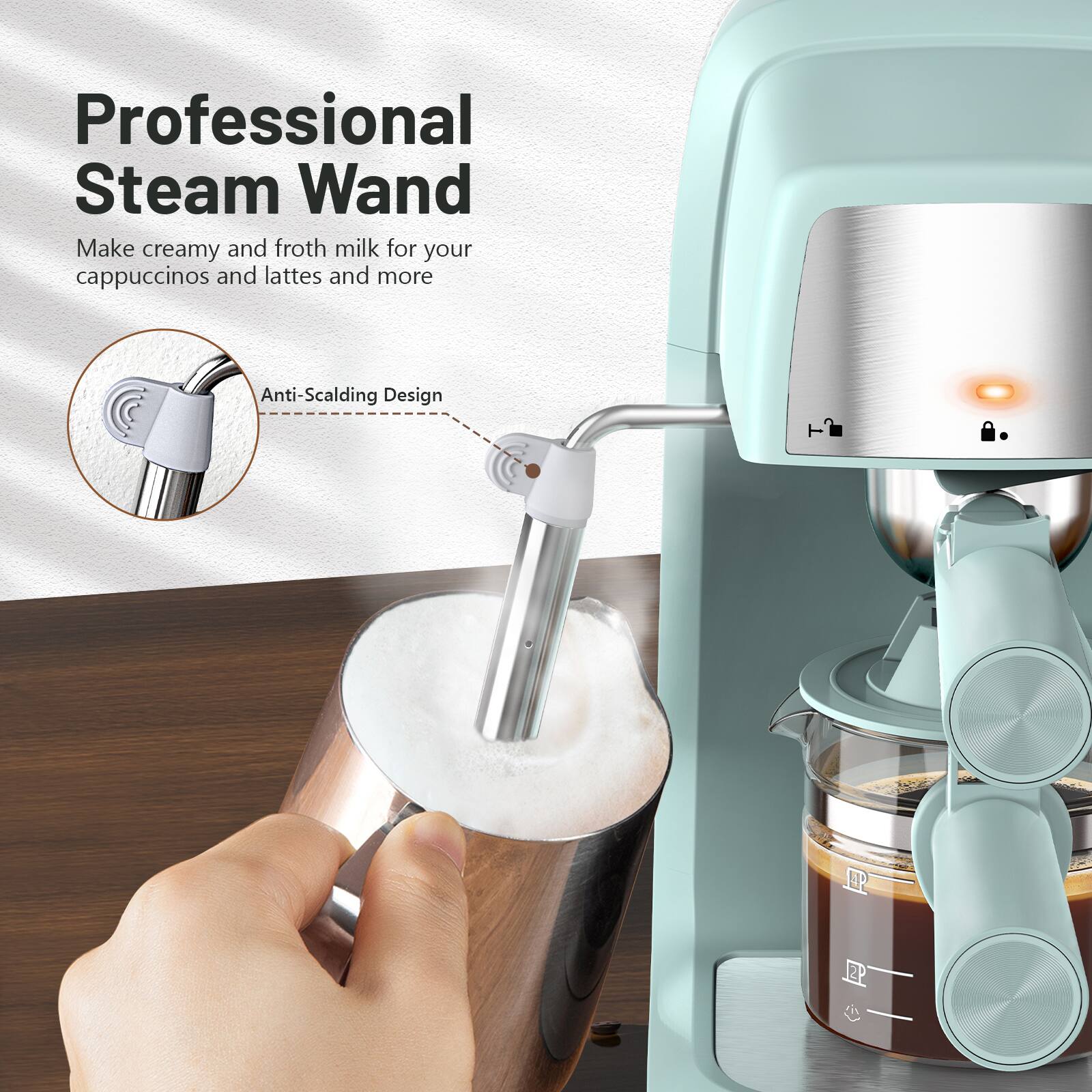 Professional Steam Wand  
Make creamy and froth milk for your cappuccinos and lattes and more  
Anti-Scalding Design