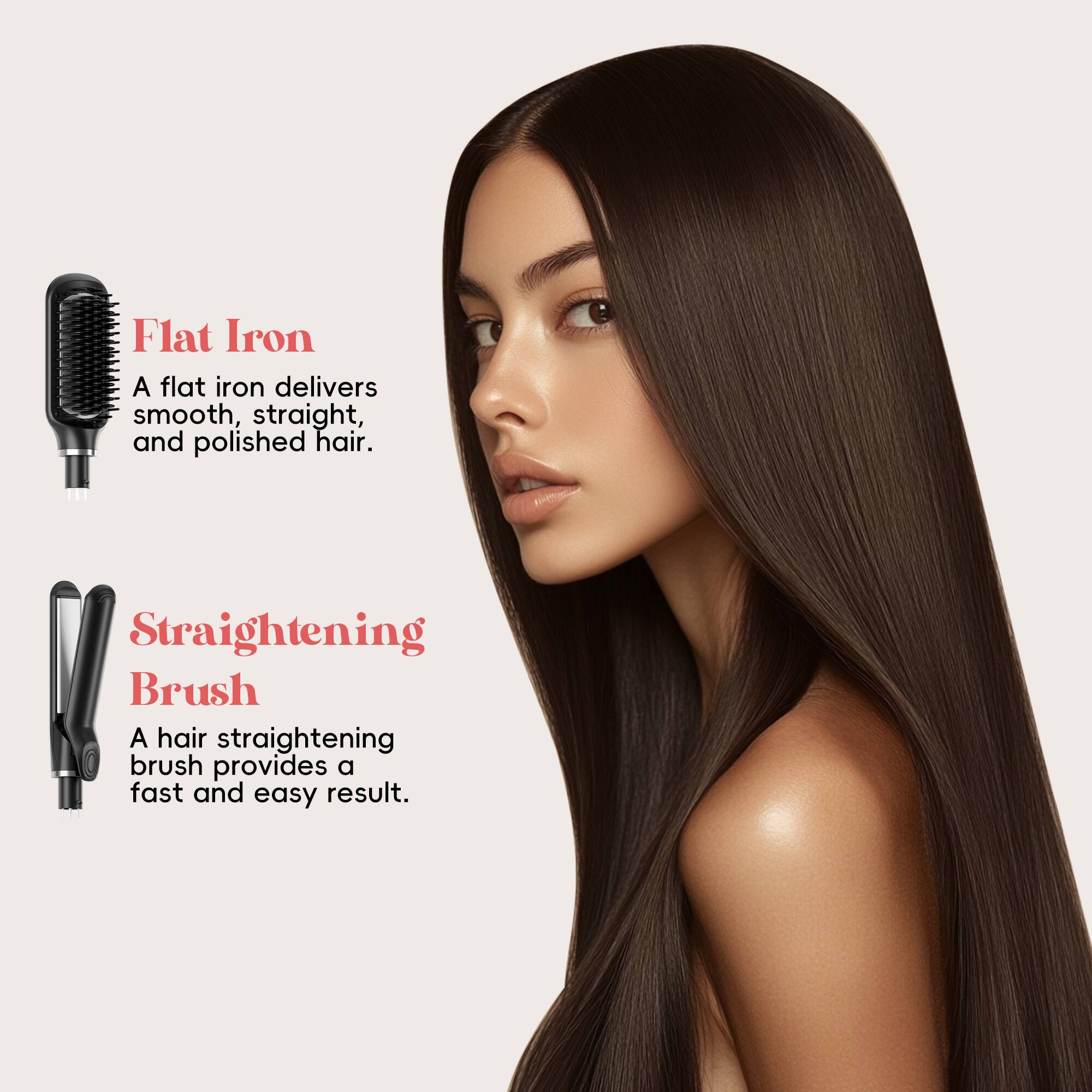 Flat Iron  
A flat iron delivers smooth, straight, and polished hair.  

Straightening Brush  
A hair straightening brush provides a fast and easy result.