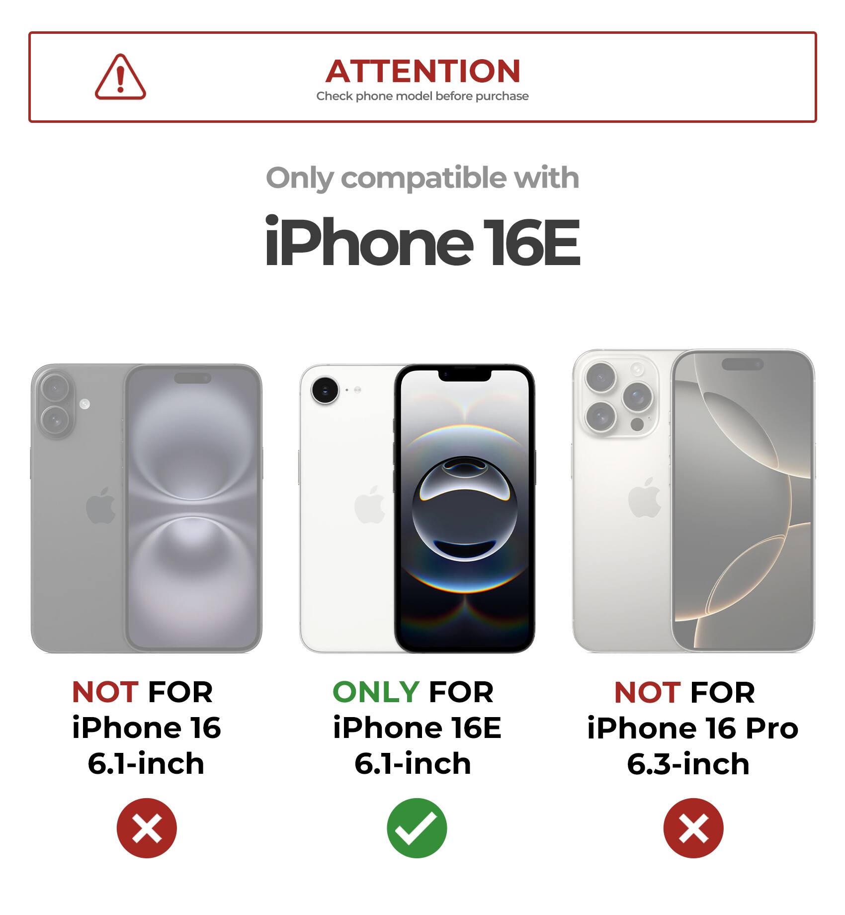 ATTENTION  
Check phone model before purchase

Only compatible with  
iPhone 16E

NOT FOR  
iPhone 16  
6.1-inch

ONLY FOR  
iPhone 16E  
6.1-inch

NOT FOR  
iPhone 16 Pro  
6.3-inch