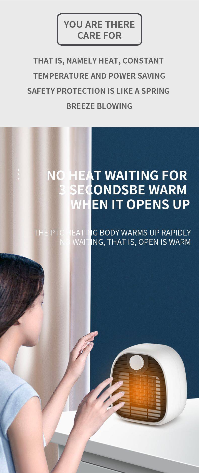 YOU ARE THERE  
CARE FOR  

THAT IS, NAMELY HEAT, CONSTANT TEMPERATURE AND POWER SAVING SAFETY PROTECTION IS LIKE A SPRING BREEZE BLOWING  

NO HEAT WAITING FOR 3 SECONDS BE WARM WHEN IT OPENS UP  

THE PTC HEATING BODY WARMS UP RAPIDLY NO WAITING, THAT IS, OPEN IS WARM