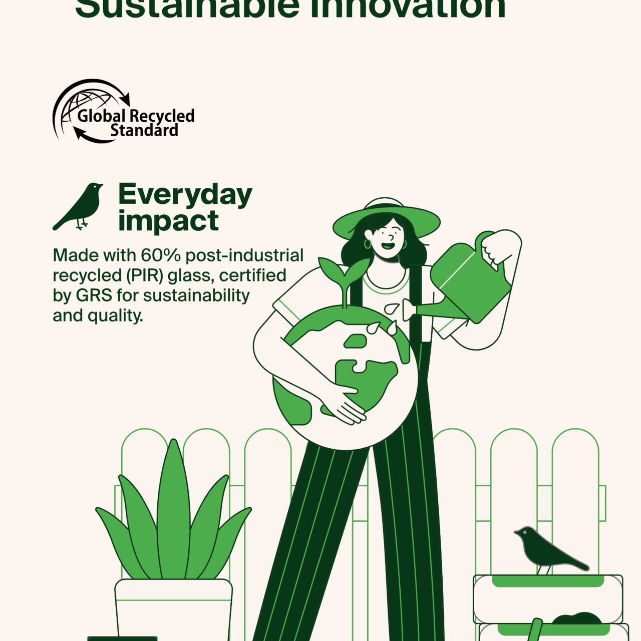 Sustainable Innovation  
Global Recycled Standard  
Everyday Impact  
Made with 60% post-industrial recycled (PIR) glass, certified by GRS for sustainability and quality.