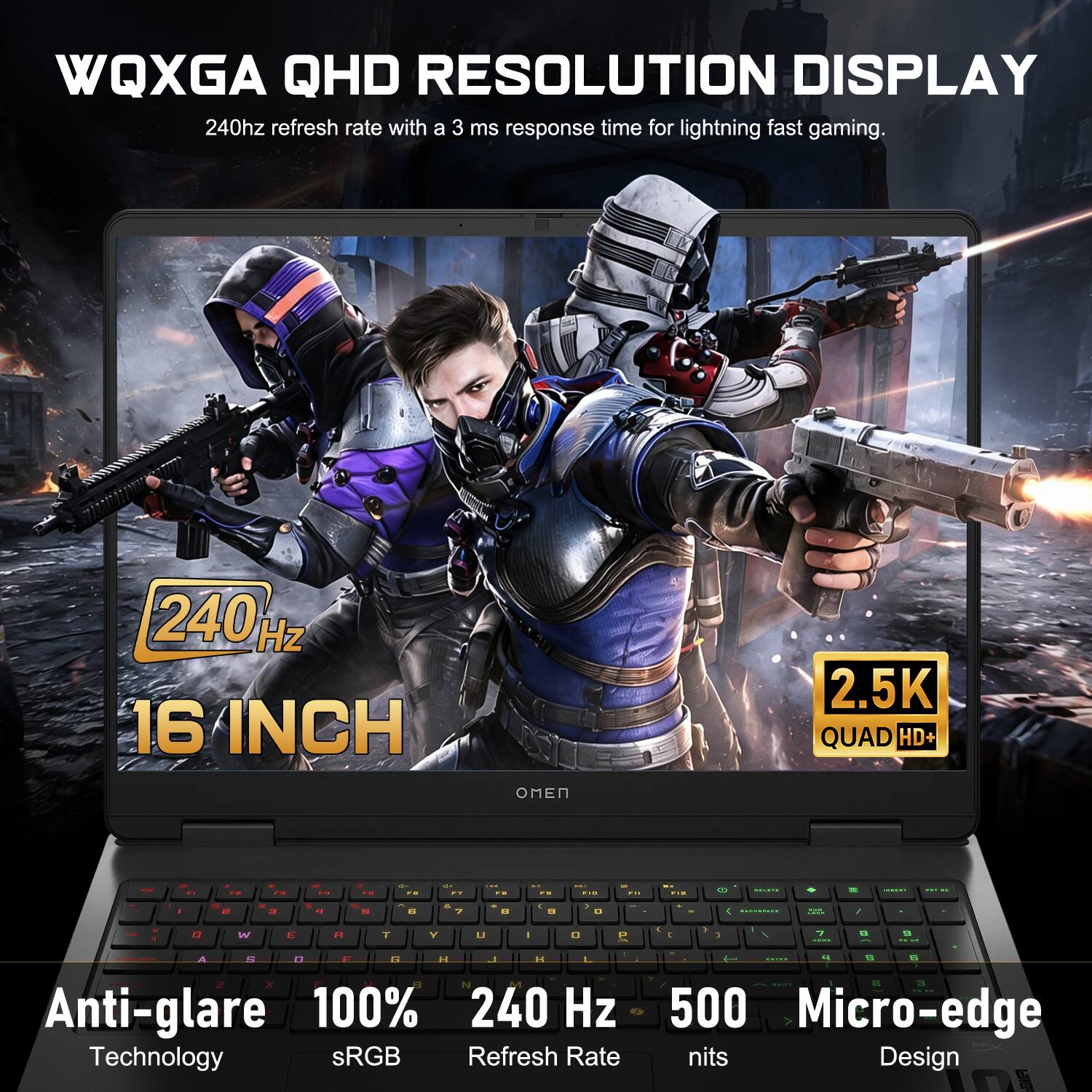 WQXGA QHD RESOLUTION DISPLAY  
240Hz refresh rate with a 3 ms response time for lightning fast gaming.  
16 INCH  
2.5K QUAD HD+  
Anti-glare  
100% sRGB  
240 Hz Refresh Rate  
500 nits  
Micro-edge Design