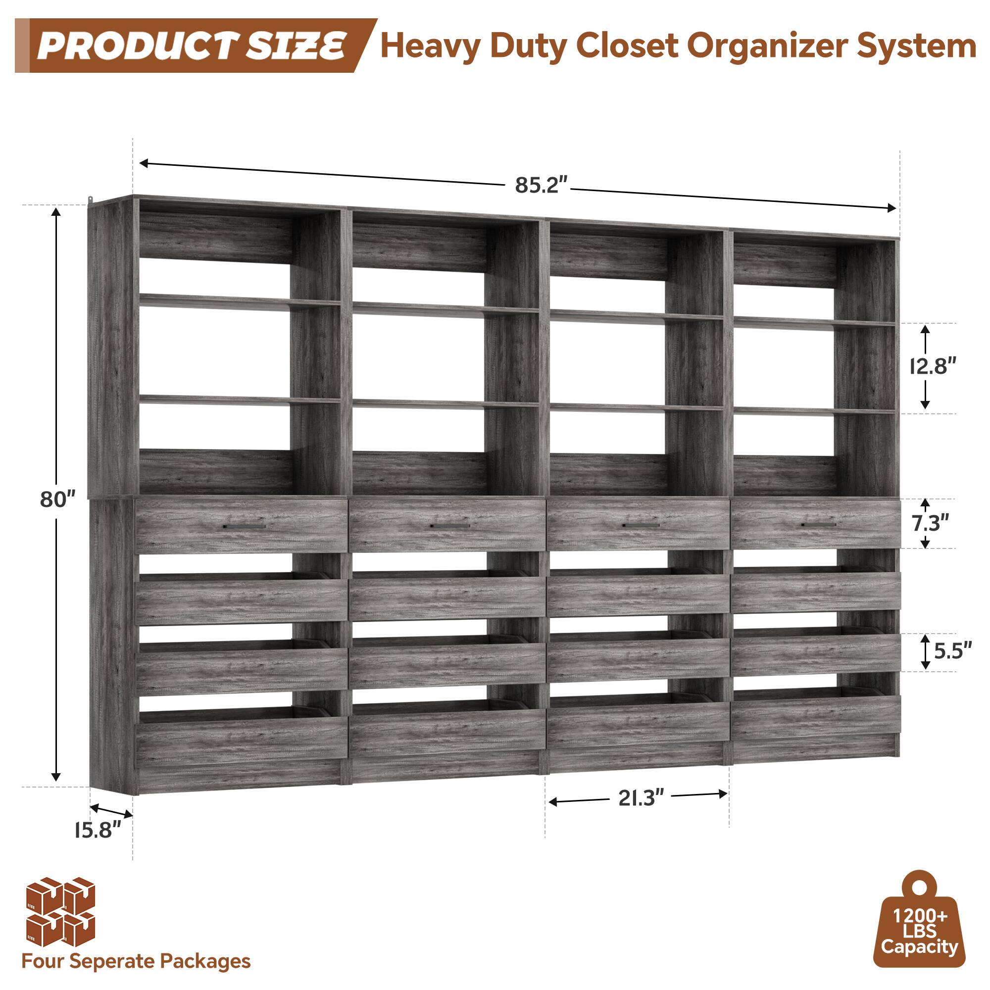 PRODUCT SIZE  
Heavy Duty Closet Organizer System  
85.2" x 12.8" x 80" x 7.3" x 5.5" x 15.8" x 21.3"  
Four Separate Packages  
1200+ LBS Capacity