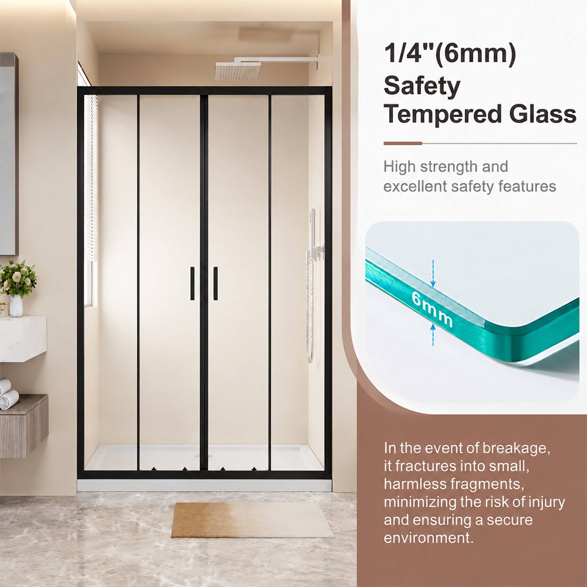 1/4" (6mm) Safety Tempered Glass

High strength and excellent safety features

6mm

In the event of breakage, it fractures into small, harmless fragments, minimizing the risk of injury and ensuring a secure environment.
