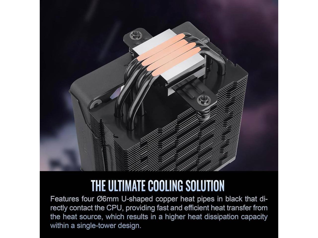 **THE ULTIMATE COOLING SOLUTION**

Features four 6mm U-shaped copper heat pipes in black that directly contact the CPU, providing fast and efficient heat transfer from the heat source, which results in a higher heat dissipation capacity within a single-tower design.