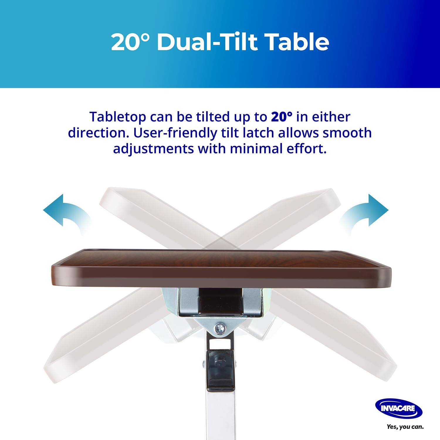 20° Dual-Tilt Table

Tabletop can be tilted up to 20° in either direction. User-friendly tilt latch allows smooth adjustments with minimal effort.

INVACARE
Yes, you can.