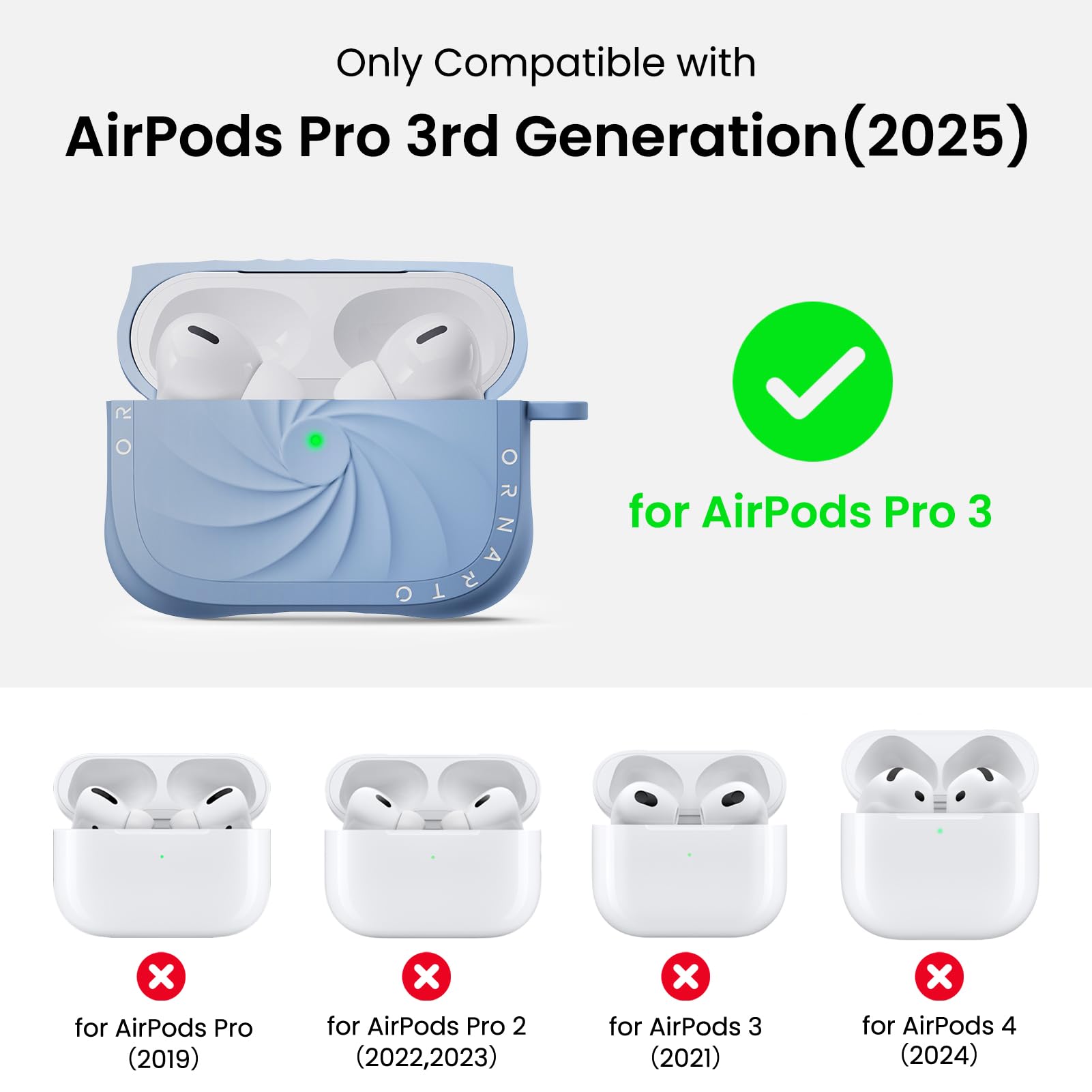 Only Compatible with  
AirPods Pro 3rd Generation (2025)  
for AirPods Pro 3  
for AirPods Pro (2019)  
for AirPods Pro 2 (2022, 2023)  
for AirPods 3 (2021)  
for AirPods 4 (2024)