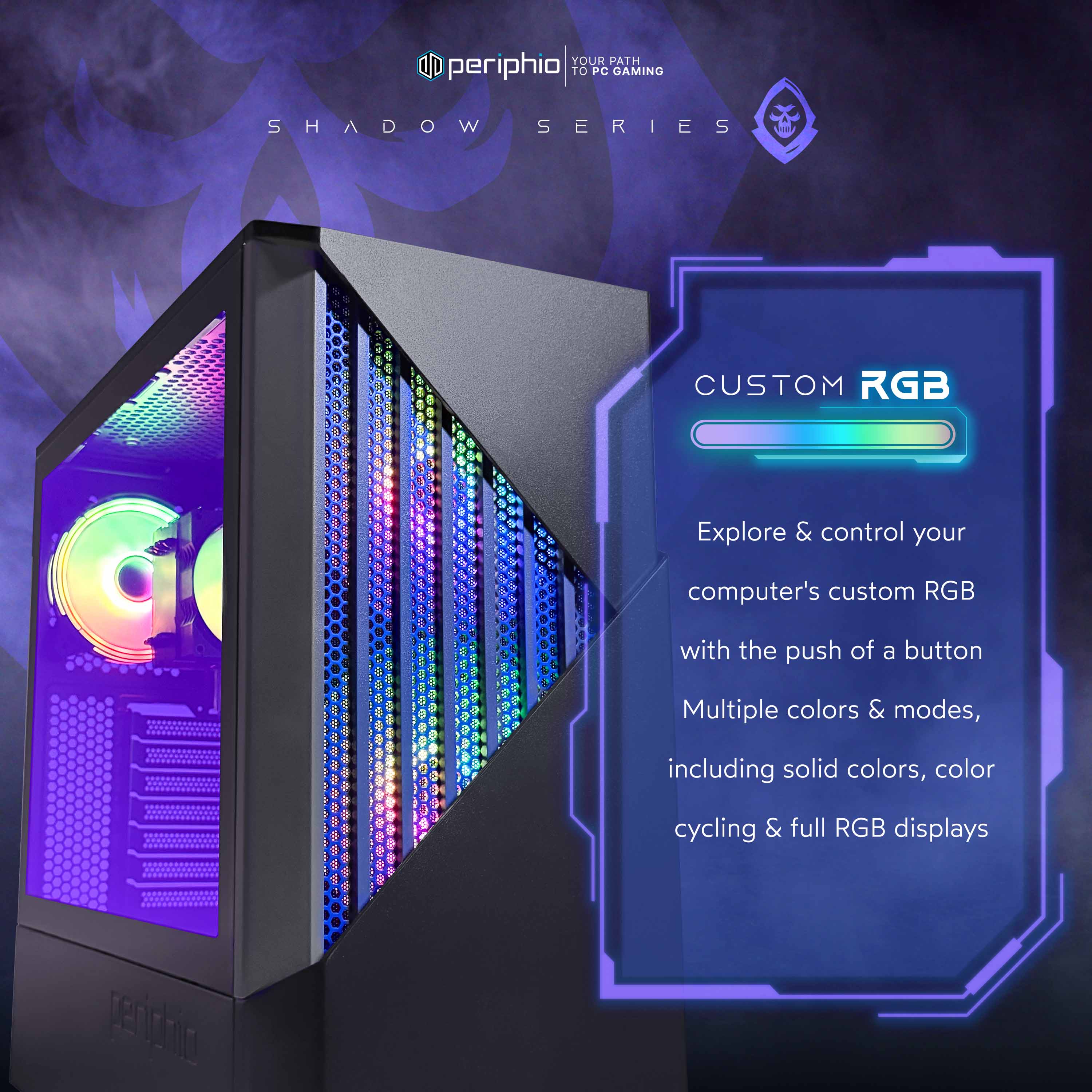 YOUR PATH TO PC GAMING  
SHADOW SERIES  
G CUSTOM RGB  
Explore & control your computer's custom RGB with the push of a button  
Multiple colors & modes, including solid colors, color cycling & full RGB displays