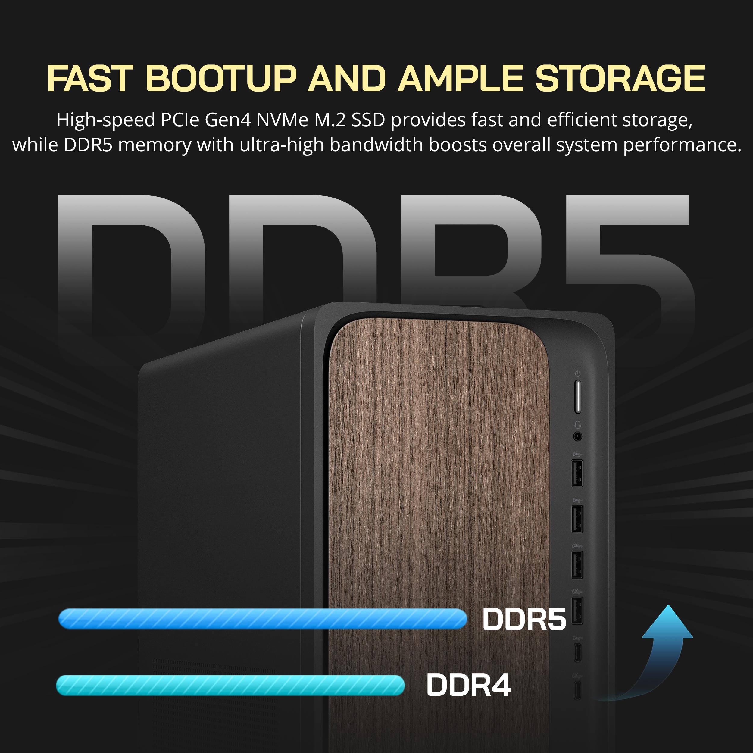 FAST BOOTUP AND AMPLE STORAGE

High-speed PCIe Gen4 NVMe M.2 SSD provides fast and efficient storage, while DDR5 memory with ultra-high bandwidth boosts overall system performance.

DDR5
DDR4