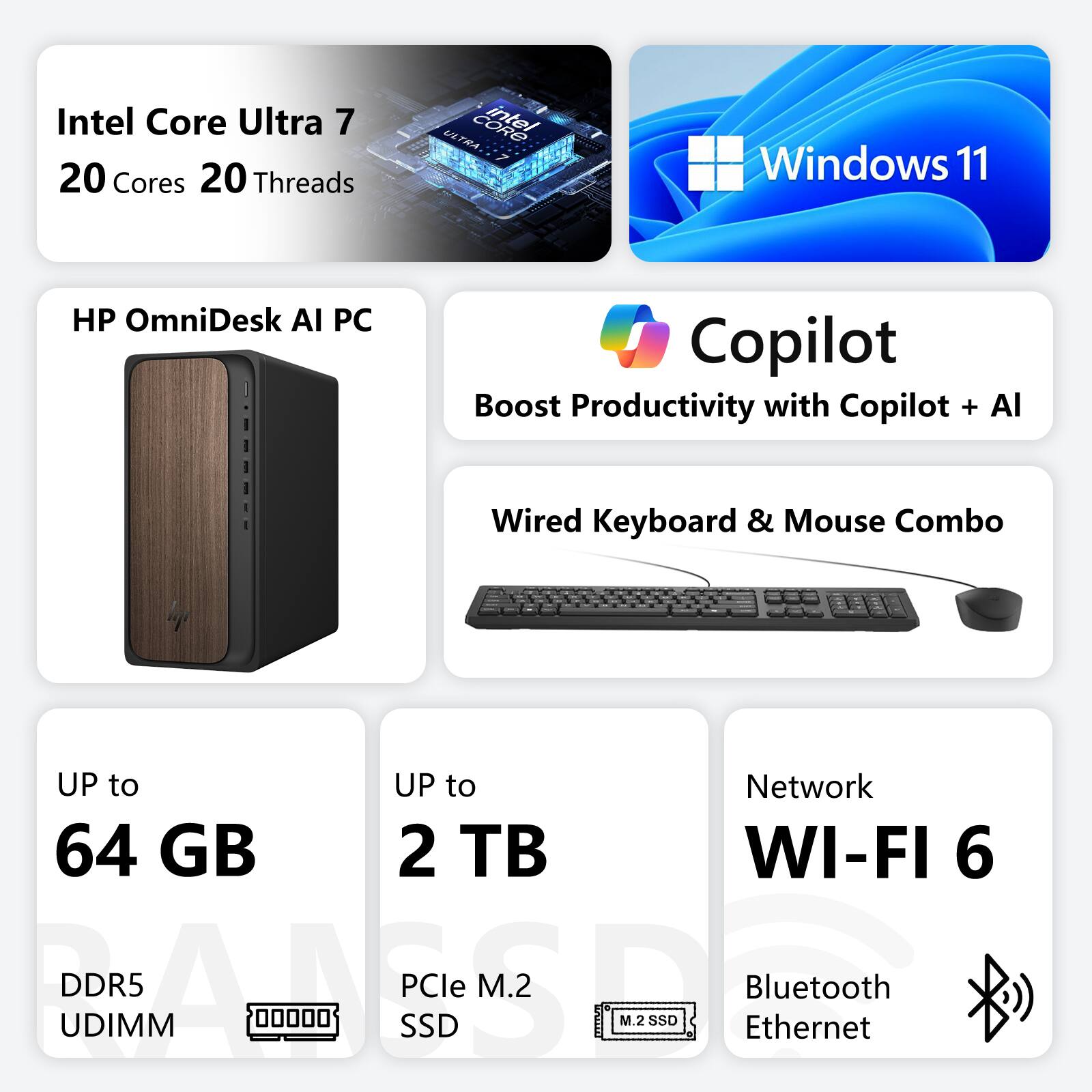 Intel Core Ultra 7  
20 Cores 20 Threads  
Windows 11  
HP OmniDesk AI PC  
Boost Productivity with Copilot + AI  
Wired Keyboard & Mouse Combo  
UP to 64 GB DDR5 UDIMM  
UP to 2 TB PCIe M.2 SSD  
Network: WI-FI 6, Bluetooth, Ethernet