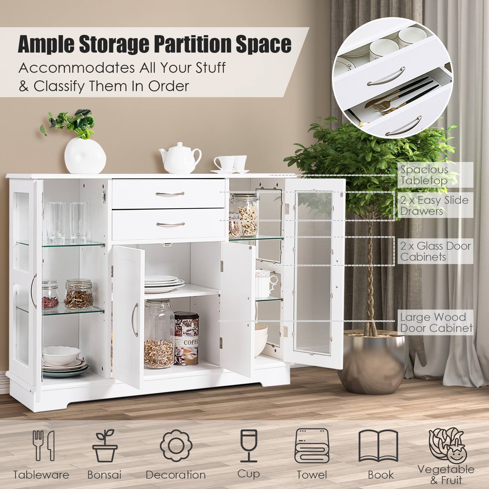 Ample Storage Partition Space Accommodates All Your Stuff & Classify Them In Order
Spacious Tabletop
2 X Easy Slide Drawers
2x Glass Door Cabinets
Large Wood Door Cabinet
Tableware
Bonsai
Decoration
Cup
Towel
Book
Vegetable & Fruit