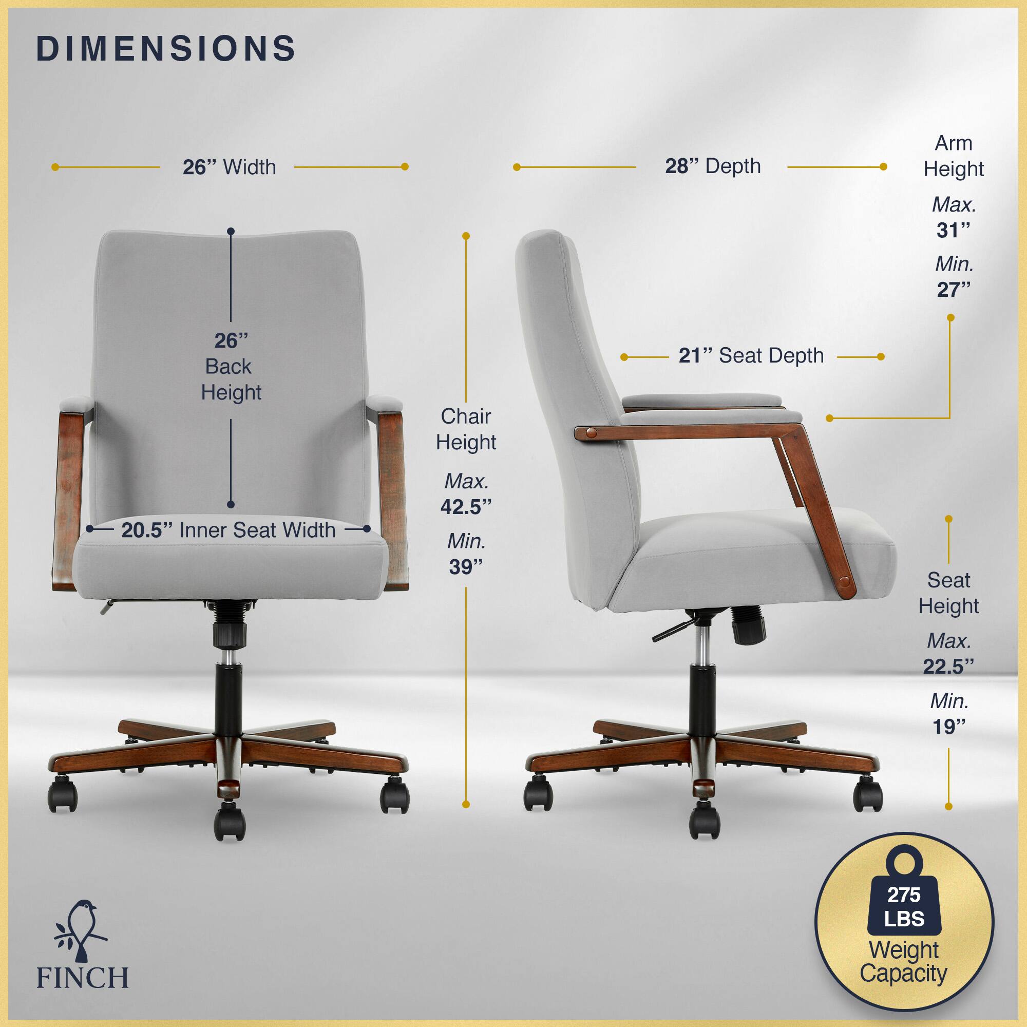 DIMENSIONS  
26" Width  
28" Depth  
Arm Height  
Max. 31"  
Min. 27"  
26" Back Height  
20.5" Inner Seat Width  
Chair Height  
Max. 42.5"  
Min. 39"  
21" Seat Depth  
Seat Height  
Max. 22.5"  
Min. 19"  
FINCH  
275 LBS Weight Capacity