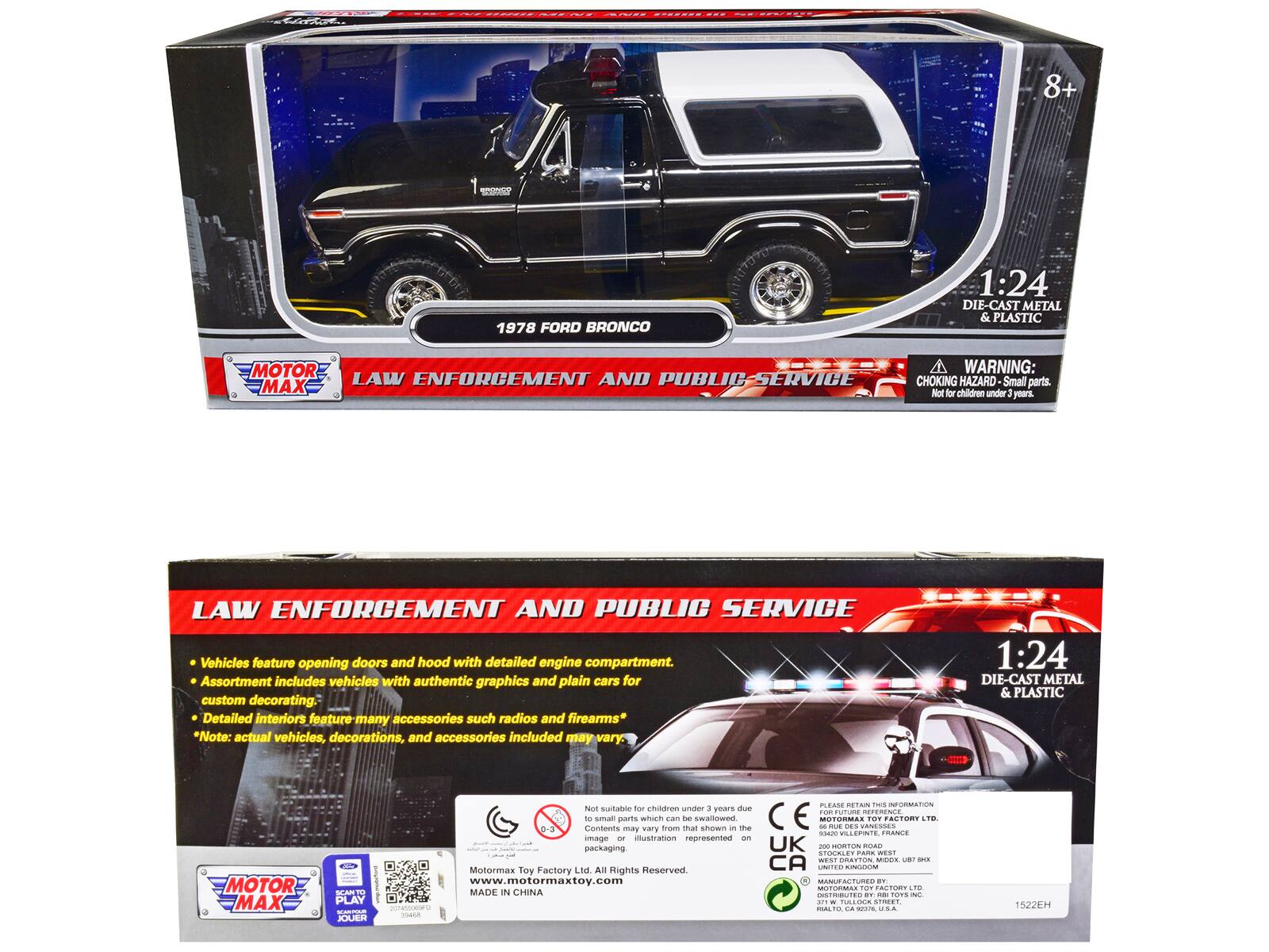 8+ 1978 FORD BRONCO 1:24 DIE-CAST METAL & PLASTIC MOTOR

WARNING: LAW ENFORCEMENT AND PUBLIC-SERVICE CHOKING HAZARD Small parts. MAX No for children under 3 years

LAW ENFORCEMENT AND PUBLIC SERVICE Vehicles feature opening doors and hood with detailed engine compartment. Assortment includes vehicles with authentic graphics and plain cars for custom decorating. Detailed interiors feature many accessories such as radios and firearms* *Note: actual vehicles, decorations, and accessories included may vary.

1:24 DIE-CAST METAL & PLASTIC MOTOR MAX

2d SCART PLAY -- JOUER

KLAN RE.OI

INFORMATION

Not suitable for children under 3 years due to small parts

Contents may vary from that shown in the image or illustration represented on packaging.

Motor Max Toy Factory Ltd. All Rights Reserved

www.motormaxtoy.com

MADE IN CHINA

MOTOR MAX

LAW ENFORCEMENT AND PUBLIC SERVICE

Vehicles feature opening doors and hood with detailed engine compartment. Assortment includes vehicles with authentic graphics and plain cars for custom decorating. Detailed interiors feature many accessories such as radios and firearms* *Note: