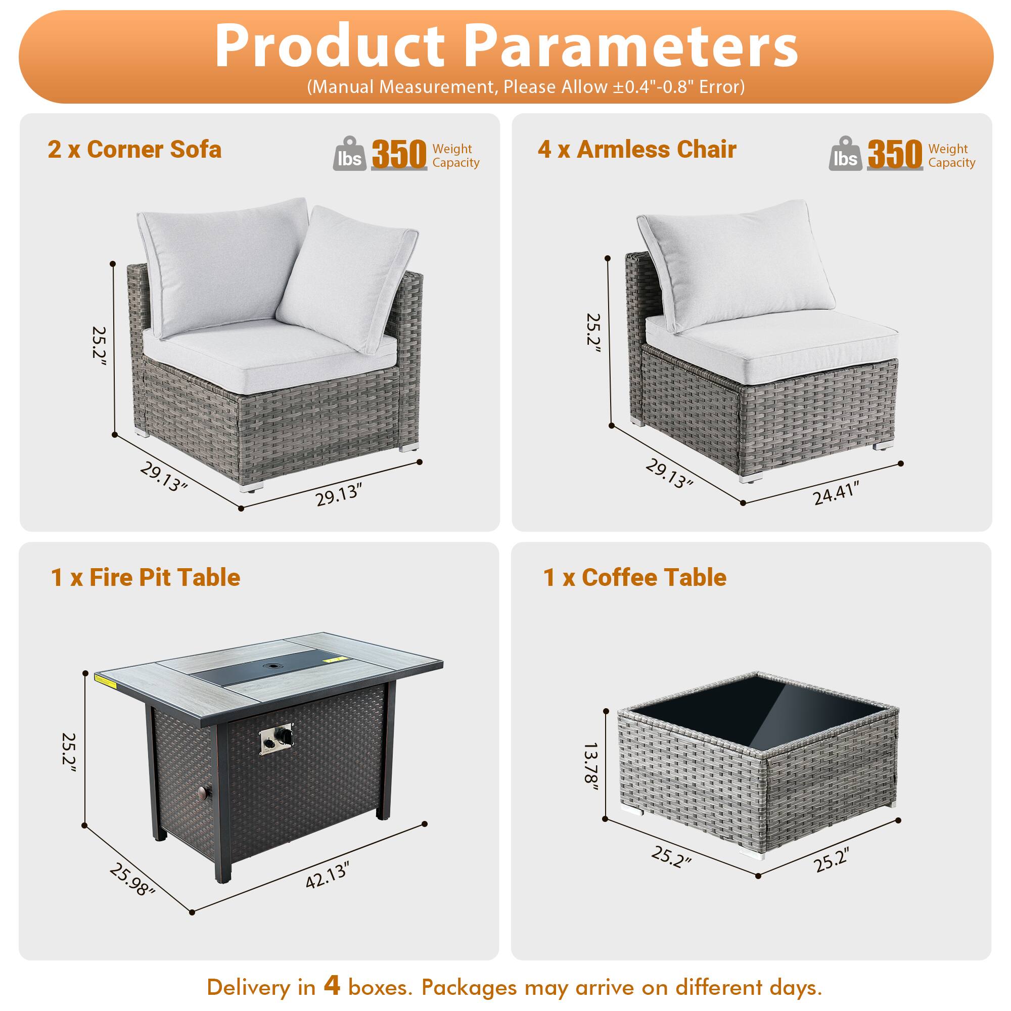 Product Parameters (Manual Measurement, Please Allow 0.4"-0.8" Error)

- 2 x Corner Sofa
  - Weight: 350 lbs
  - Capacity: 350 lbs
  - Dimensions: 25.2" x 25.2" x 29.13"

- 4 x Armless Chair
  - Weight: 350 lbs
  - Capacity: 25.2" x 25.2" x 29.13" x 24.41"

- 1 x Fire Pit Table
  - Dimensions: 25.2" x 25.98" x 42.13"

- 1 x Coffee Table
  - Dimensions: 25.2" x 25.2" x 13.78"

Delivery in 4 boxes. Packages may arrive on different days.
