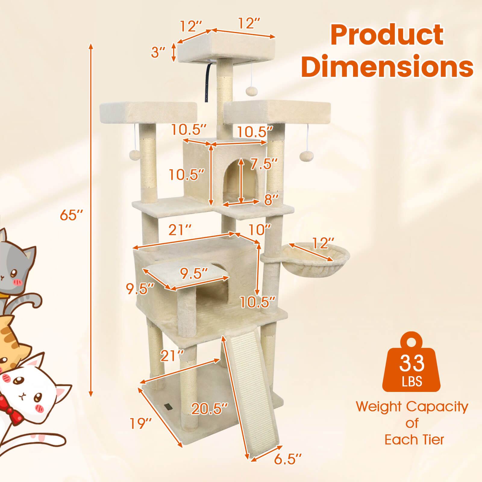 Product Dimensions

- Height: 65"
- Width: 21"
- Depth: 19"
- Shelf Dimensions:
  - Top Shelf: 12" x 12"
  - Second Shelf: 10.5" x 10.5"
  - Third Shelf: 10.5" x 10.5"
  - Fourth Shelf: 9.5" x 9.5"
  - Fifth Shelf: 10.5" x 10.5"
- Cat House: 10.5" x 7.5" x 8"
- Cat Tunnel: 10" x 12"
- Cat Scratcher: 21" x 6.5"
- Cat Perch: 9.5" x 9.5"

Weight Capacity of Each Tier: 33 LBS