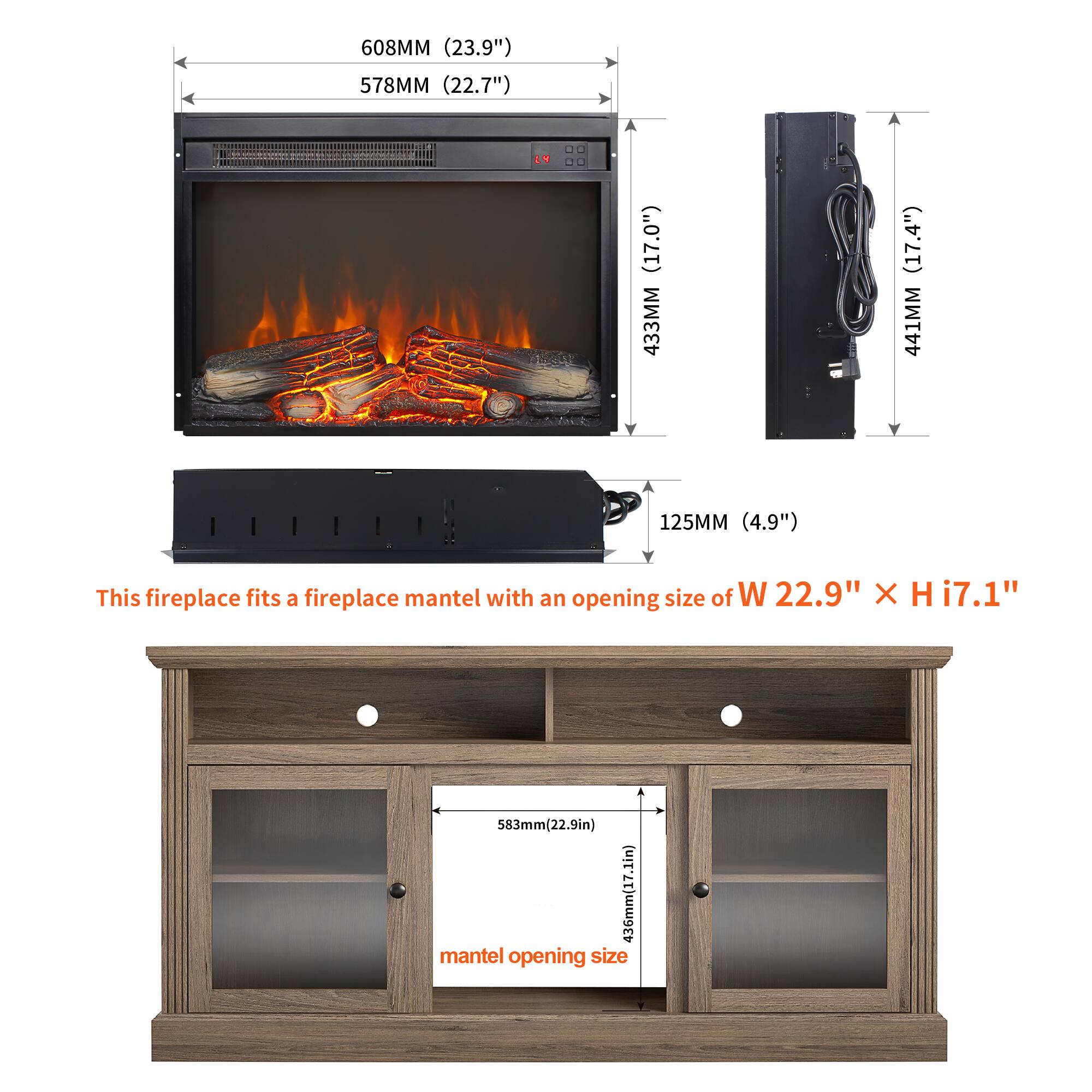 608MM (23.9")  
578MM (22.7")  
433MM (17.0")  
441MM (17.4")  
125MM (4.9")  

This fireplace fits a fireplace mantel with an opening size of W 22.9" x H 17.1"  
583MM (22.9")  
436MM (17.1")  

mantel opening size