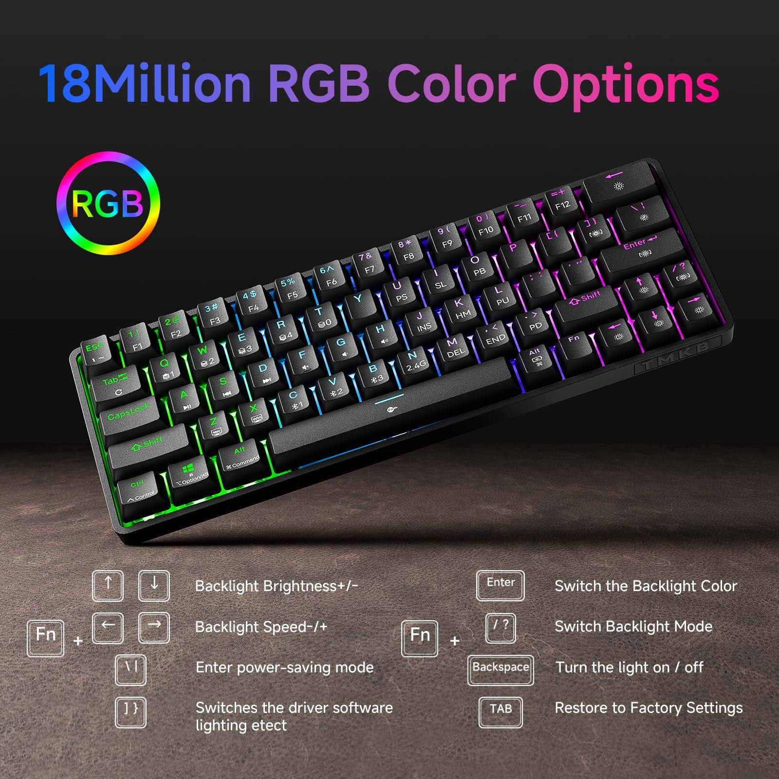 18 Million RGB Color Options

- Backlight Brightness +/-: Fn + Up/Down Arrow
- Backlight Speed +/-: Fn + Left/Right Arrow
- Enter power-saving mode: Fn + V
- Switches the driver software lighting effect: Fn + J
- Switch the Backlight Color: Enter
- Switch Backlight Mode: Fn + /?
- Turn the light on / off: Backspace
- Restore to Factory Settings: TAB