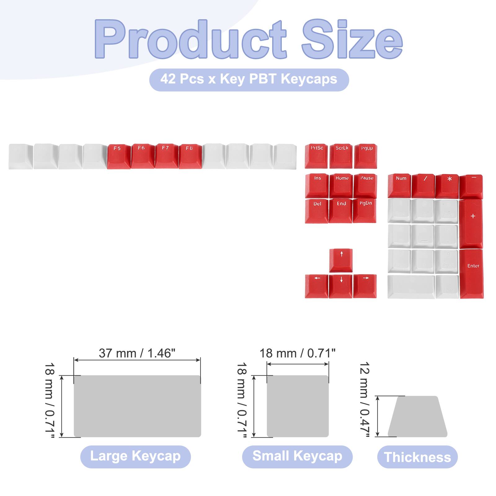 Product Size  
42 Pcs x Key PBT Keycaps  

- F5, F6, F7, F8  
- PrtSc, ScrLk, Pause  
- Ins, Home, Num, Del, End, PgDn  
- Enter  

Large Keycap: 18 mm / 0.71"  
Small Keycap: 18 mm / 0.71"  
Thickness: 12 mm / 0.47"