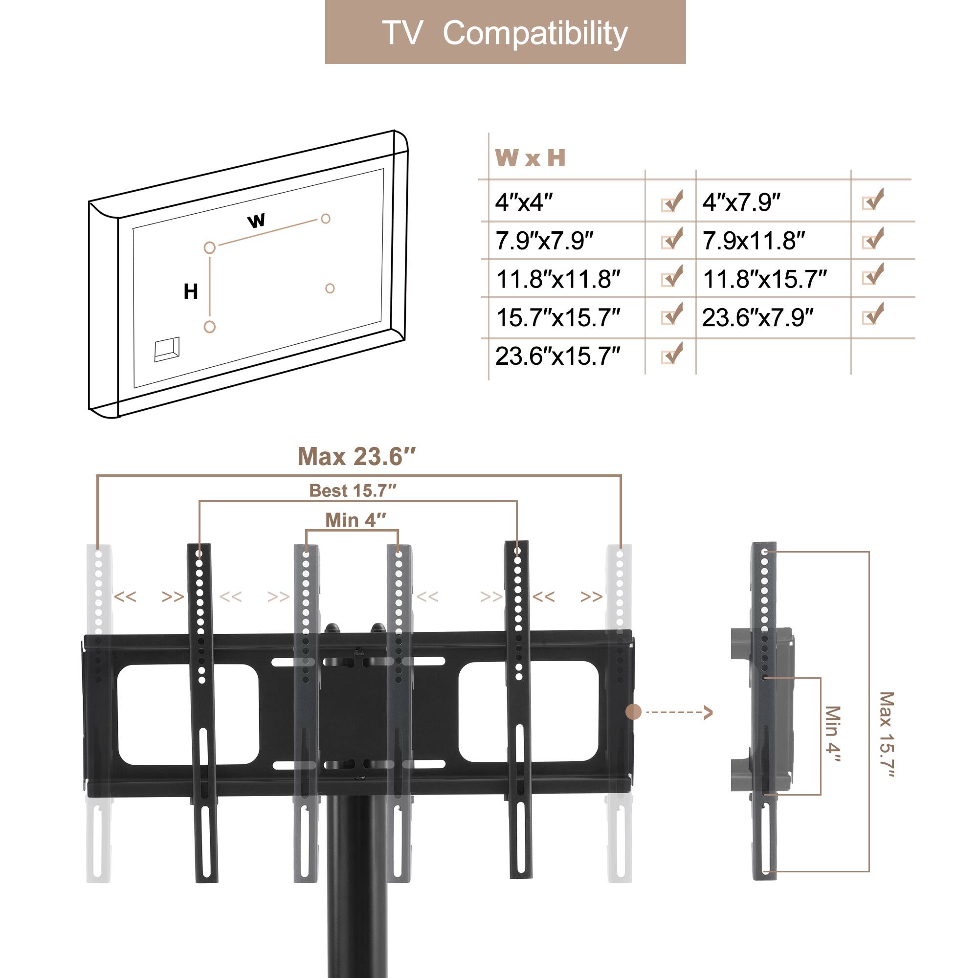 TV Compatibility

W x H

4"x4" 7.9"x7.9" 11.8"x11.8" 15.7"x15.7" 23.6"x15.7" 4"x7.9" 7.9x11.8" 11.8"x15.7" 23.6"x7.9"

Max 23.6" Best 15.7" Min 4"