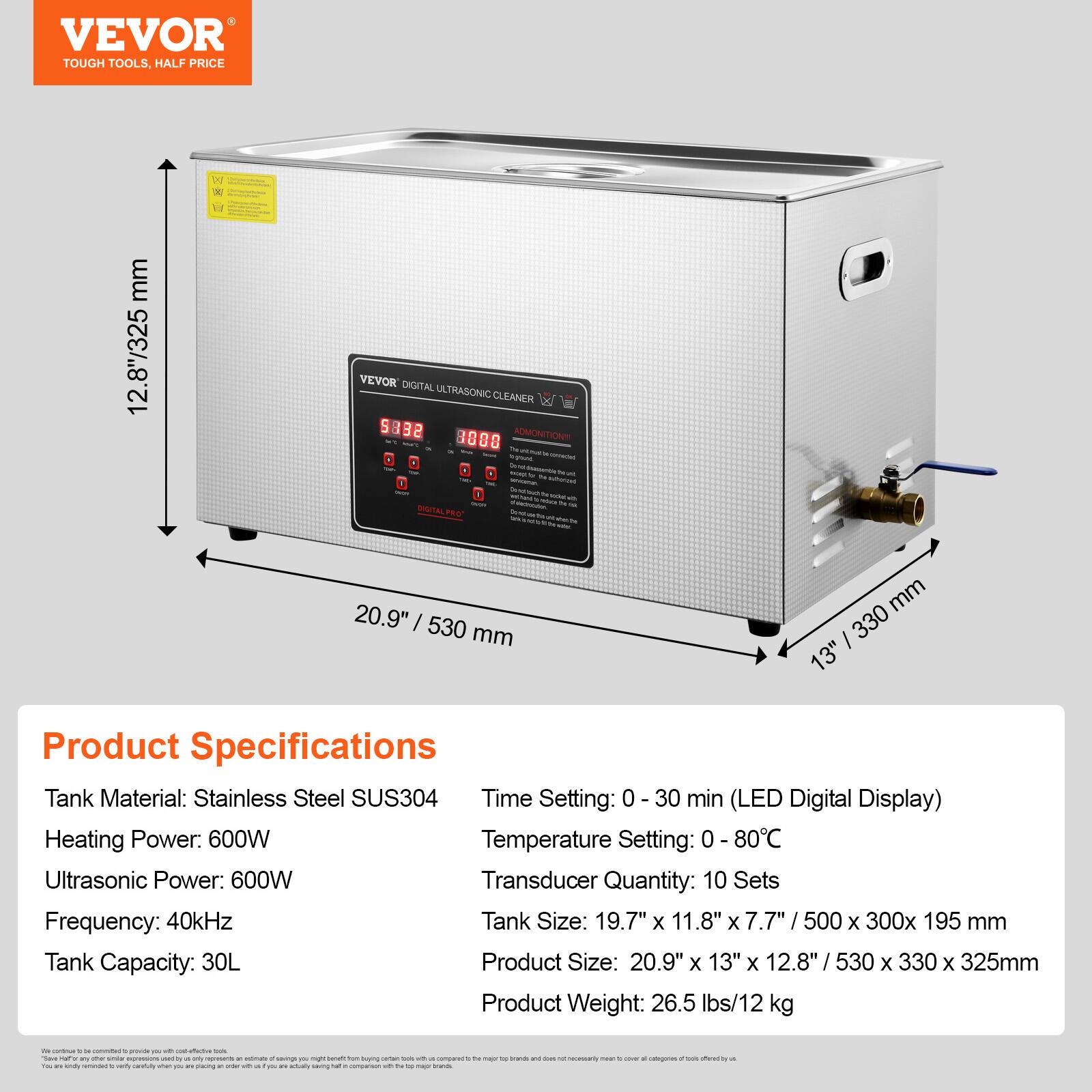 VEVOR TOUGH TOOLS, HALF PRICE

VEVOR DIGITAL ULTRASONIC CLEANER 9832 8888 ADMONITION!! - DIGITAL PRO

mm 12.8"/325
W

20.9" 530 mm
mm 330 13"

Product Specifications
Tank Material: Stainless Steel SUS304
Time Setting: 0 - 30 min (LED Digital Display)
Heating Power: 600W
Temperature Setting: 0 - 80°C
Ultrasonic Power: 600W
Transducer Quantity: 10 Sets
Frequency: 40kHz
Tank Size: 19.7" X 11.8" X 7.7" / 500 X 300x 195 mm
Tank Capacity: 30L
Product Size: 20.9" X 13" X 12.8" / 530 X 330 X 325mm
Product Weight: 26.5 lbs/12 kg

We continue to combine to provide you