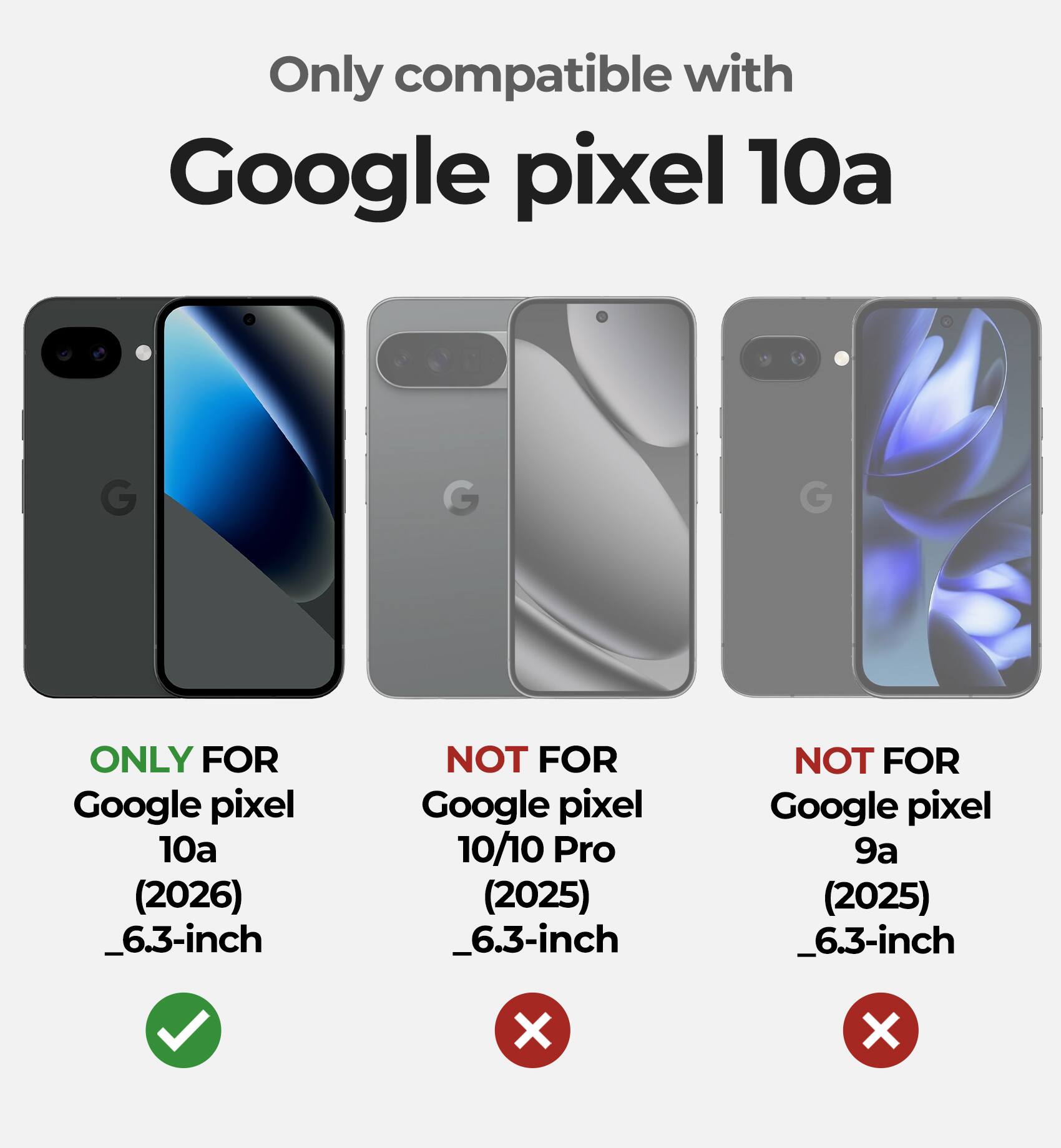 Only compatible with Google Pixel 10a

ONLY FOR Google Pixel 10a (2026) _6.3-inch

NOT FOR Google Pixel 10/10 Pro (2025) _6.3-inch

NOT FOR Google Pixel 9a (2025) _6.3-inch