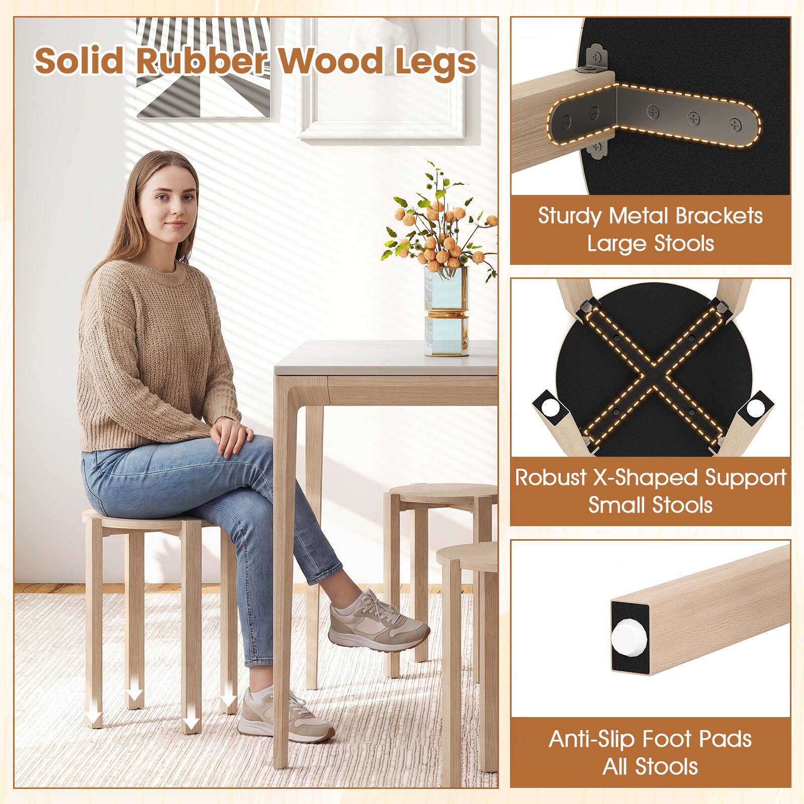 Solid Rubber Wood Legs  
Sturdy Metal Brackets Large Stools  
Robust X-Shaped Support Small Stools  
Anti-Slip Foot Pads All Stools