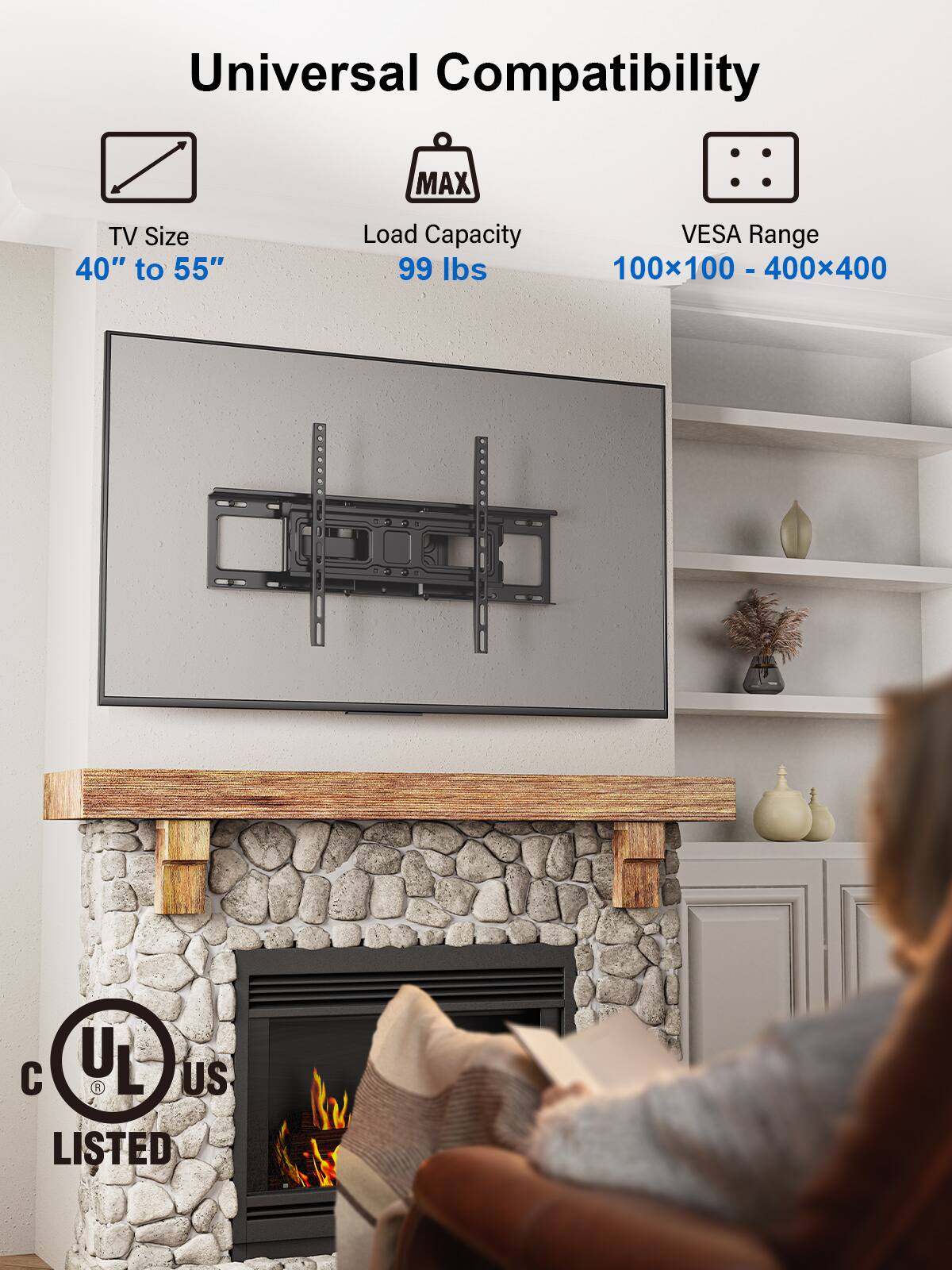 Universal Compatibility

TV Size  
40" to 55"

Load Capacity  
99 lbs

VESA Range  
100x100 - 400x400

UL US LISTED