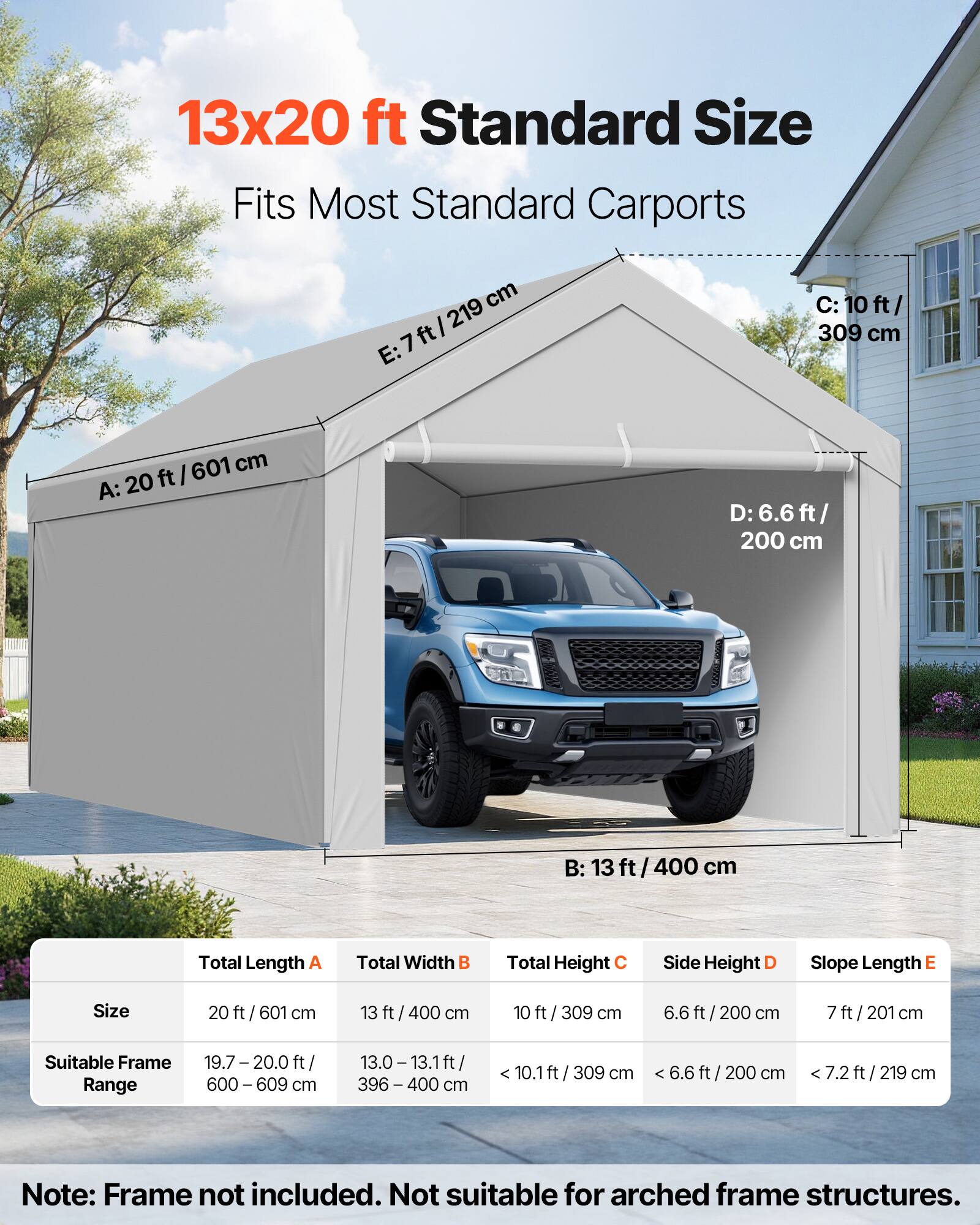 13x20 ft Standard Size  
Fits Most Standard Carports  

A: 20 ft / 601 cm  
B: 13 ft / 400 cm  
C: 10 ft / 309 cm  
D: 6.6 ft / 200 cm  
E: 7 ft / 219 cm  

Total Length A: 20 ft / 601 cm  
Total Width B: 13 ft / 400 cm  
Total Height C: 10 ft / 309 cm  
Side Height D: 6.6 ft / 200 cm  
Slope Length E: 7 ft / 219 cm  

Suitable Frame Range:  
19.7 - 20.0 ft / 600 - 609 cm  
13.0 - 13.1 ft / 396 - 400 cm  

Note: Frame not included. Not suitable for arched frame structures.