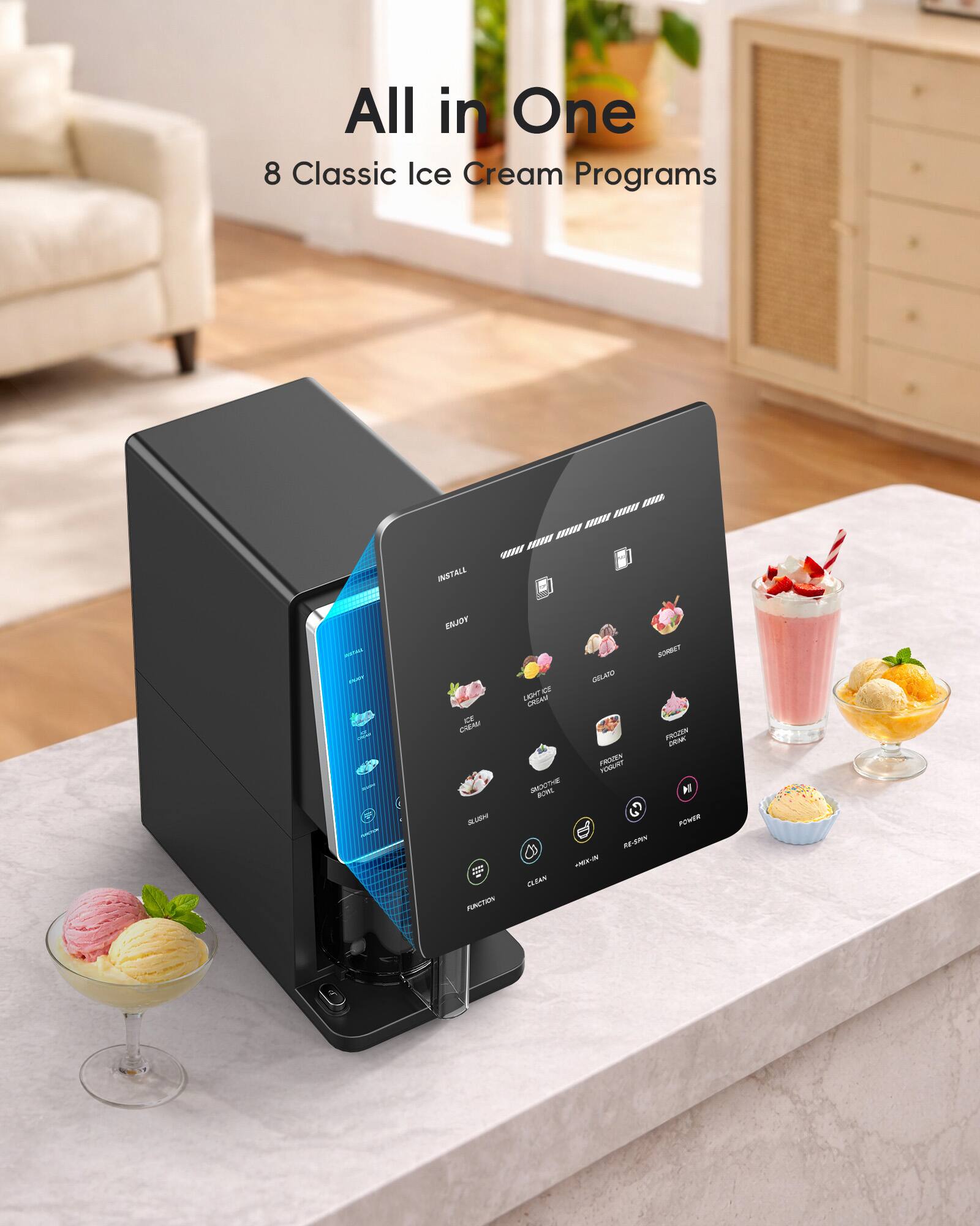 All in One  
8 Classic Ice Cream Programs  

INSTAL  
ENJOY  

LIGHT ICE CREAM  
GELATO  
SHERBET  
FROZEN YOGURT  
FROZEN DRINK  
SHAKTI BROWNIE  
PEACH GRANITA  

SUBMIT  
CLEAN  
RE-START  
POWER  
FUNCTION