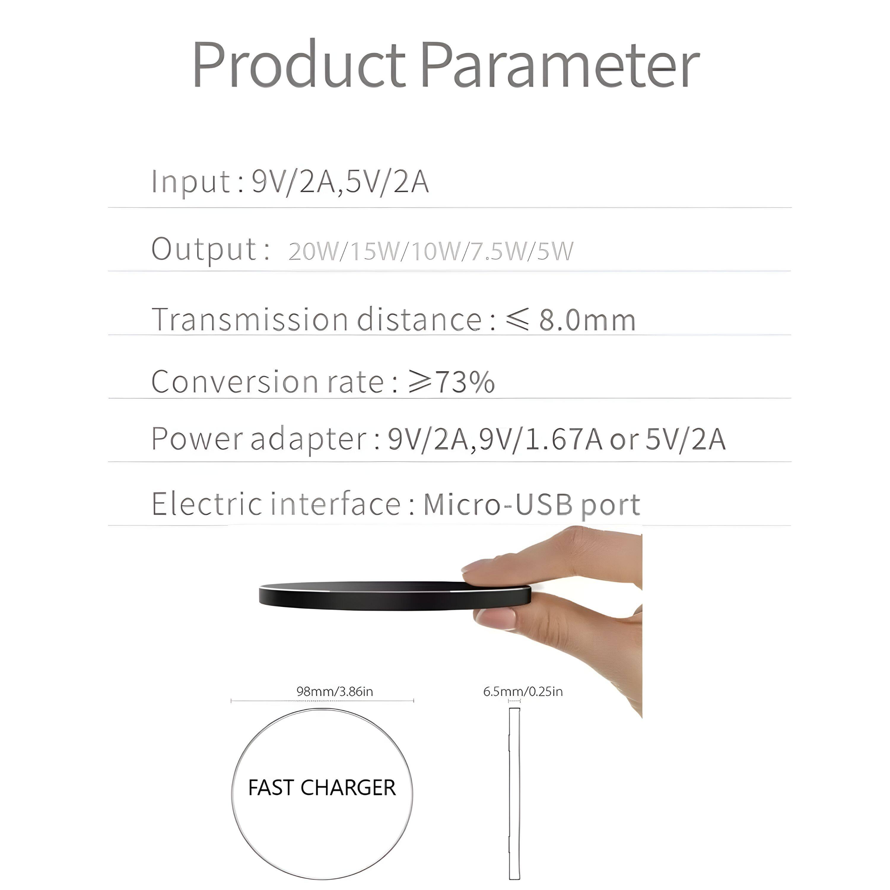 Product Parameter

Input: 9V/2A, 5V/2A  
Output: 20W/15W/10W/7.5W/5W  
Transmission distance: ≤ 8.0mm  
Conversion rate: ≥73%  
Power adapter: 9V/2A, 9V/1.67A or 5V/2A  
Electric interface: Micro-USB port  

FAST CHARGER  
98mm/3.86in  
6.5mm/0.25in