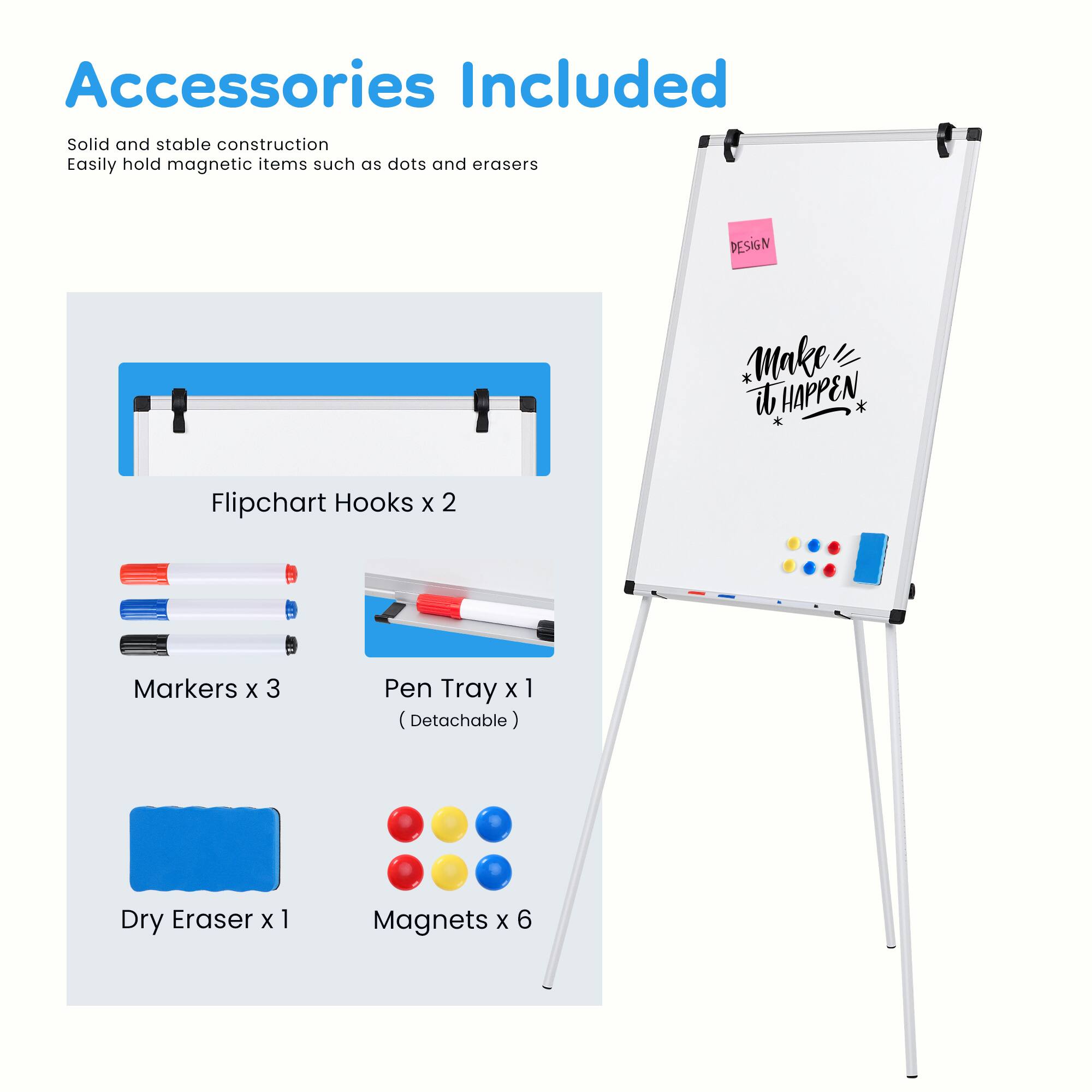 Accessories Included

Solid and stable construction  
Easily hold magnetic items such as dots and erasers

DESIGN * Make it HAPPEN

- Flipchart Hooks x 2
- Markers x 3
- Pen Tray x 1 (Detachable)
- Dry Eraser x 1
- Magnets x 6