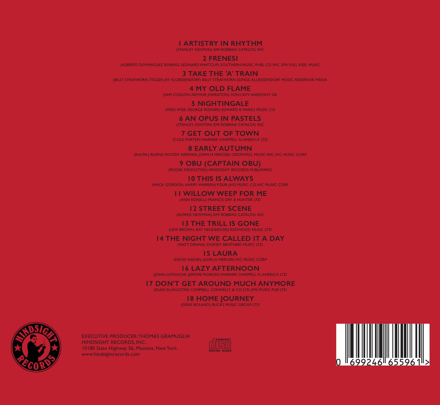 1. ARTISTRY IN RHYTHM  
   (STANLEY KENTON)  
   ROBBINS CATALOG  

2. FRENESI  
   (ALBERTO DOMINGUEZ BORRAS, LEONARD WHITCUP)  
   MUSC PUBL INC  
   FULL KEEL MUSIC  

3. TAKE THE 'A' TRAIN  
   (BILLY STRAYHORN, TIGER JAY KLEINSENDORF)  
   BILLY STRAYHORN MUSIC, RESERVOIR MEDIA  

4. MY OLD FLAME  
   (GAS COSLOW, ARTHUR JOHNSTON)  
   WARNER CHAPPELL AMERICA LTD  

5. NIGHTINGALE  
   (FRED WISE, GEORGE ROSNER)  
   CROMWELL MUSIC INC, WC MUSIC CORP  

6. AN OPUS IN PASTELS  
   (STANLEY KENTON)  
   ROBBINS CATALOG  

7. GET OUT OF TOWN  
   (COLE PORTER)  
   WARNER CHAPPELL AMERICA LTD  

8. EARLY AUTUMN  
   (RALPH BURNS, WOODY HER