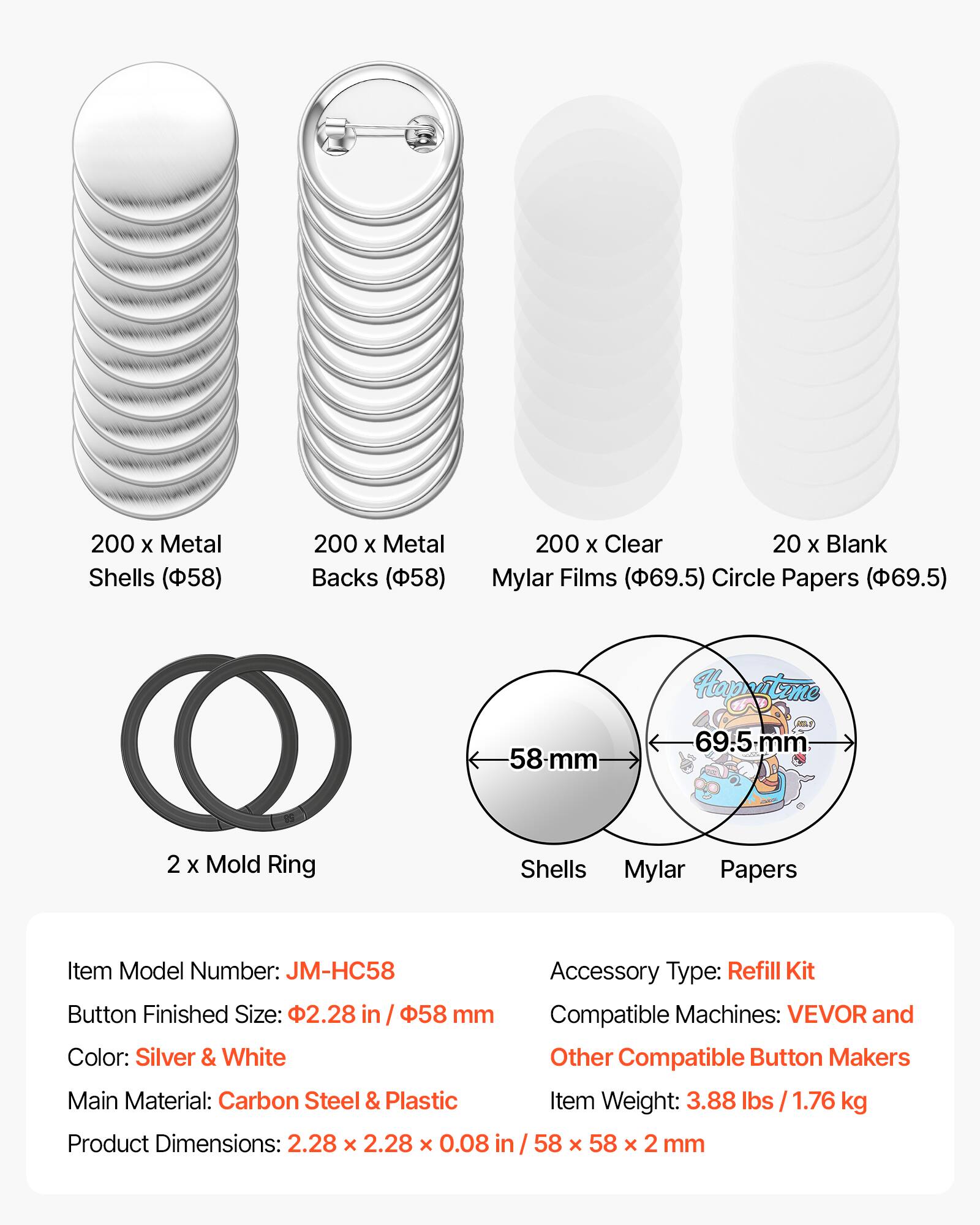 200 x Metal Shells (58)  
200 x Metal Backs (58)  
200 x Clear Mylar Films (69.5)  
20 x Blank Circle Papers (69.5)  
58-mm  
69.5-mm  
2 x Mold Ring  

Item Model Number: JM-HC58  
Accessory Type: Refill Kit  
Button Finished Size: 2.28 in / 58 mm  
Compatible Machines: VEVOR and Other Compatible Button Makers  
Color: Silver & White  
Main Material: Carbon Steel & Plastic  
Item Weight: 3.88 lbs / 1.76 kg  
Product Dimensions: 2.28 x 2.28 x 0.08 in / 58 x 58 x 2 mm